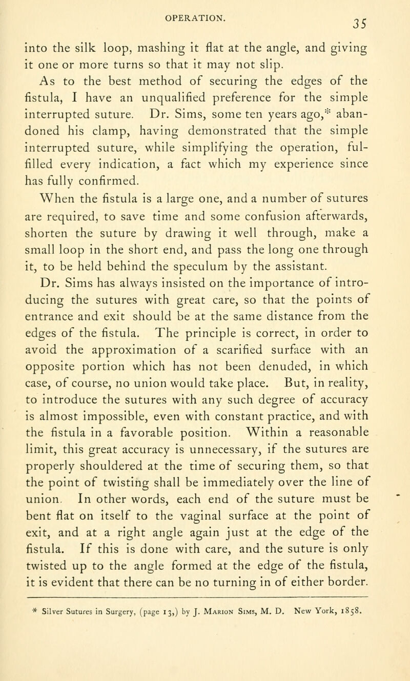 OPERATION. ~ r into the silk loop, mashing it flat at the angle, and giving it one or more turns so that it may not slip. As to the best method of securing the edges of the fistula, I have an unqualified preference for the simple interrupted suture. Dr. Sims, some ten years ago,* aban- doned his clamp, having demonstrated that the simple interrupted suture, while simplifying the operation, ful- filled every indication, a fact which my experience since has fully confirmed. When the fistula is a large one, and a number of sutures are required, to save time and some confusion afterwards, shorten the suture by drawing it well through, make a small loop in the short end, and pass the long one through it, to be held behind the speculum by the assistant. Dr. Sims has always insisted on the importance of intro- ducing the sutures with great care, so that the points of entrance and exit should be at the same distance from the edges of the fistula. The principle is correct, in order to avoid the approximation of a scarified surface with an opposite portion which has not been denuded, in which case, of course, no union would take place. But, in reality, to introduce the sutures with any such degree of accuracy is almost impossible, even with constant practice, and with the fistula in a favorable position. Within a reasonable limit, this great accuracy is unnecessary, if the sutures are properly shouldered at the time of securing them, so that the point of twisting shall be immediately over the line of union. In other words, each end of the suture must be bent flat on itself to the vaginal surface at the point of exit, and at a right angle again just at the edge of the fistula. If this is done with care, and the suture is only twisted up to the angle formed at the edge of the fistula, it is evident that there can be no turning in of either border. * Silver Sutures in Surgery, (page 13,) by J. Marion Sims, M. D. New York, 1858.