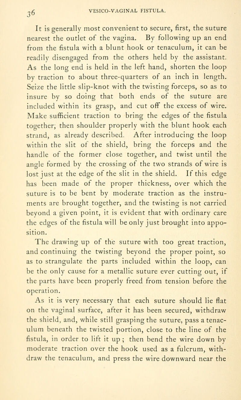 J6 It is generally most convenient to secure, first, the suture nearest the outlet of the vagina. By following up an end from the fistula with a blunt hook or tenaculum, it can be readily disengaged from the others held by the assistant. As the long end is held in the left hand, shorten the loop by traction to about three-quarters of an inch in length. Seize the little slip-knot with the twisting forceps, so as to insure by so doing that both ends of the suture are included within its grasp, and cut off the excess of wire. Make sufficient traction to bring the edges of the fistula together, then shoulder properly with the blunt hook each strand, as already described. After introducing the loop within the slit of the shield, bring the forceps and the handle of the former close together, and twist until the angle formed by the crossing of the two strands of wire is lost just at the edge of the slit in the shield. If this edge has been made of the proper thickness, over which the suture is to be bent by moderate traction as the instru- ments are brought together, and the twisting is not carried beyond a given point, it is evident that with ordinary care the edges of the fistula will be only just brought into appo- sition. The drawing up of the suture with too great traction, and continuing the twisting beyond the proper point, so as to strangulate the parts included within the loop, can be the only cause for a metallic suture ever cutting out, if the parts have been properly freed from tension before the operation. As it is very necessary that each suture should lie flat on the vaginal surface, after it has been secured, withdraw the shield, and, while still grasping the suture, pass a tenac- ulum beneath the twisted portion, close to the line of the fistula, in order to lift it up ; then bend the wire down by moderate traction over the hook used as a fulcrum, with- draw the tenaculum, and press the wire downward near the