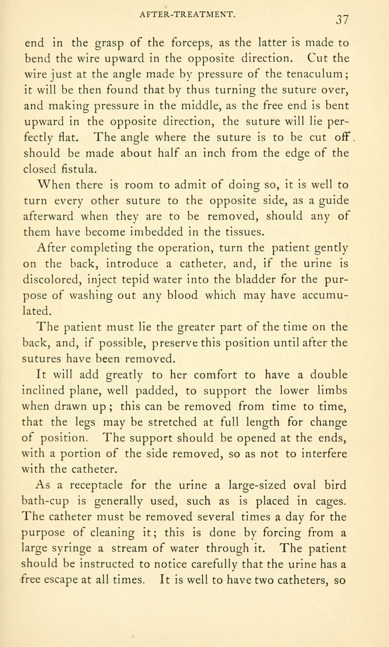 AFTER-TREATMENT. «- end in the grasp of the forceps, as the latter is made to bend the wire upward in the opposite direction. Cut the wire just at the angle made bv pressure of the tenaculum; it will be then found that by thus turning the suture over, and making pressure in the middle, as the free end is bent upward in the opposite direction, the suture will lie per- fectly flat. The angle where the suture is to be cut off. should be made about half an inch from the edge of the closed fistula. When there is room to admit of doing so, it is well to turn every other suture to the opposite side, as a guide afterward when they are to be removed, should any of them have become imbedded in the tissues. After completing the operation, turn the patient gently on the back, introduce a catheter, and, if the urine is discolored, inject tepid water into the bladder for the pur- pose of washing out any blood which may have accumu- lated. The patient must lie the greater part of the time on the back, and, if possible, preserve this position until after the sutures have been removed. It will add greatly to her comfort to have a double inclined plane, well padded, to support the lower limbs when drawn up ; this can be removed from time to time, that the legs may be stretched at full length for change of position. The support should be opened at the ends, with a portion of the side removed, so as not to interfere with the catheter. As a receptacle for the urine a large-sized oval bird bath-cup is generally used, such as is placed in cages. The catheter must be removed several times a day for the purpose of cleaning it; this is done by forcing from a large syringe a stream of water through it. The patient should be instructed to notice carefully that the urine has a free escape at all times. It is well to have two catheters, so