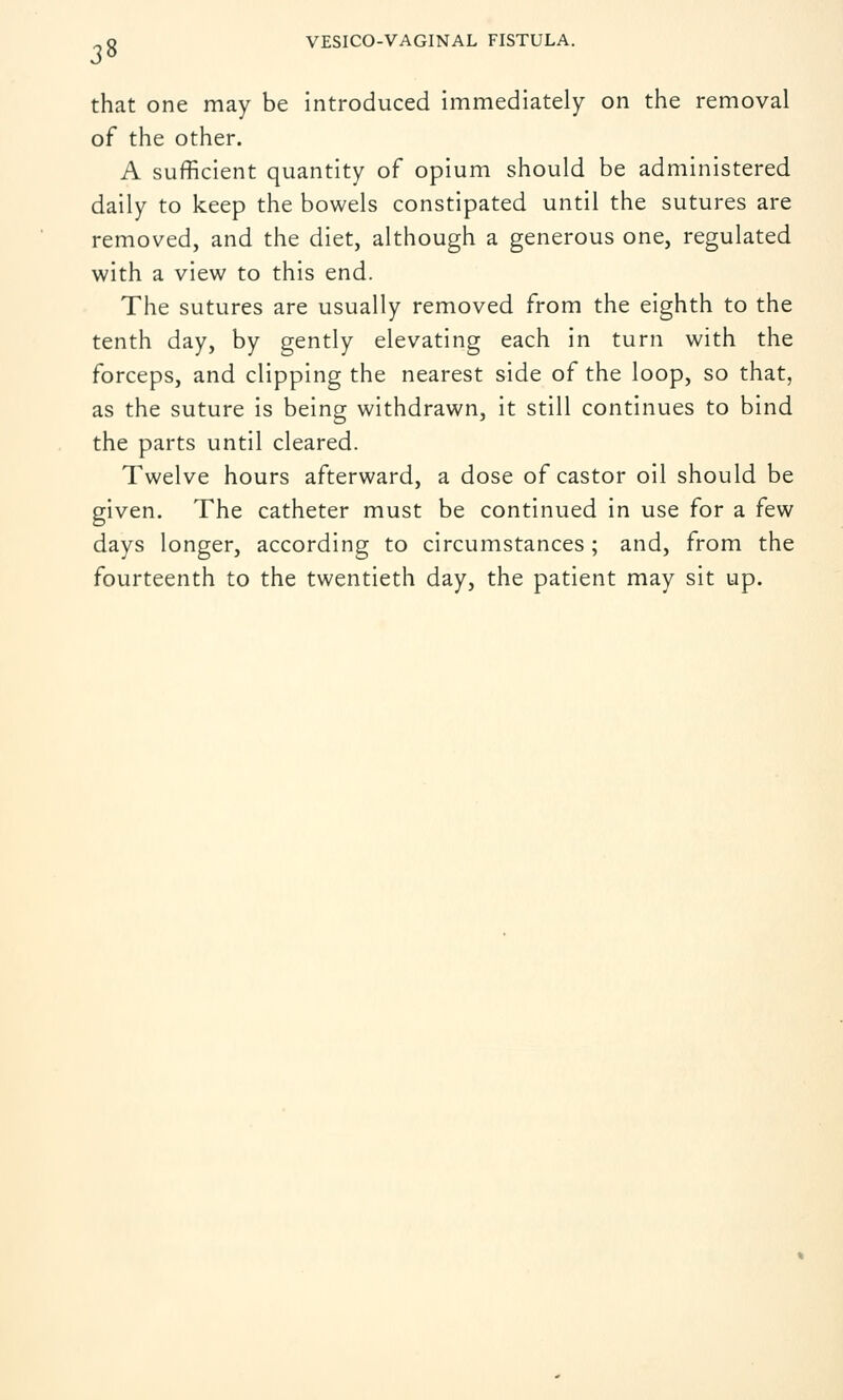 3» that one may be introduced immediately on the removal of the other. A sufficient quantity of opium should be administered daily to keep the bowels constipated until the sutures are removed, and the diet, although a generous one, regulated with a view to this end. The sutures are usually removed from the eighth to the tenth day, by gently elevating each in turn with the forceps, and clipping the nearest side of the loop, so that, as the suture is being withdrawn, it still continues to bind the parts until cleared. Twelve hours afterward, a dose of castor oil should be given. The catheter must be continued in use for a few days longer, according to circumstances; and, from the fourteenth to the twentieth day, the patient may sit up.
