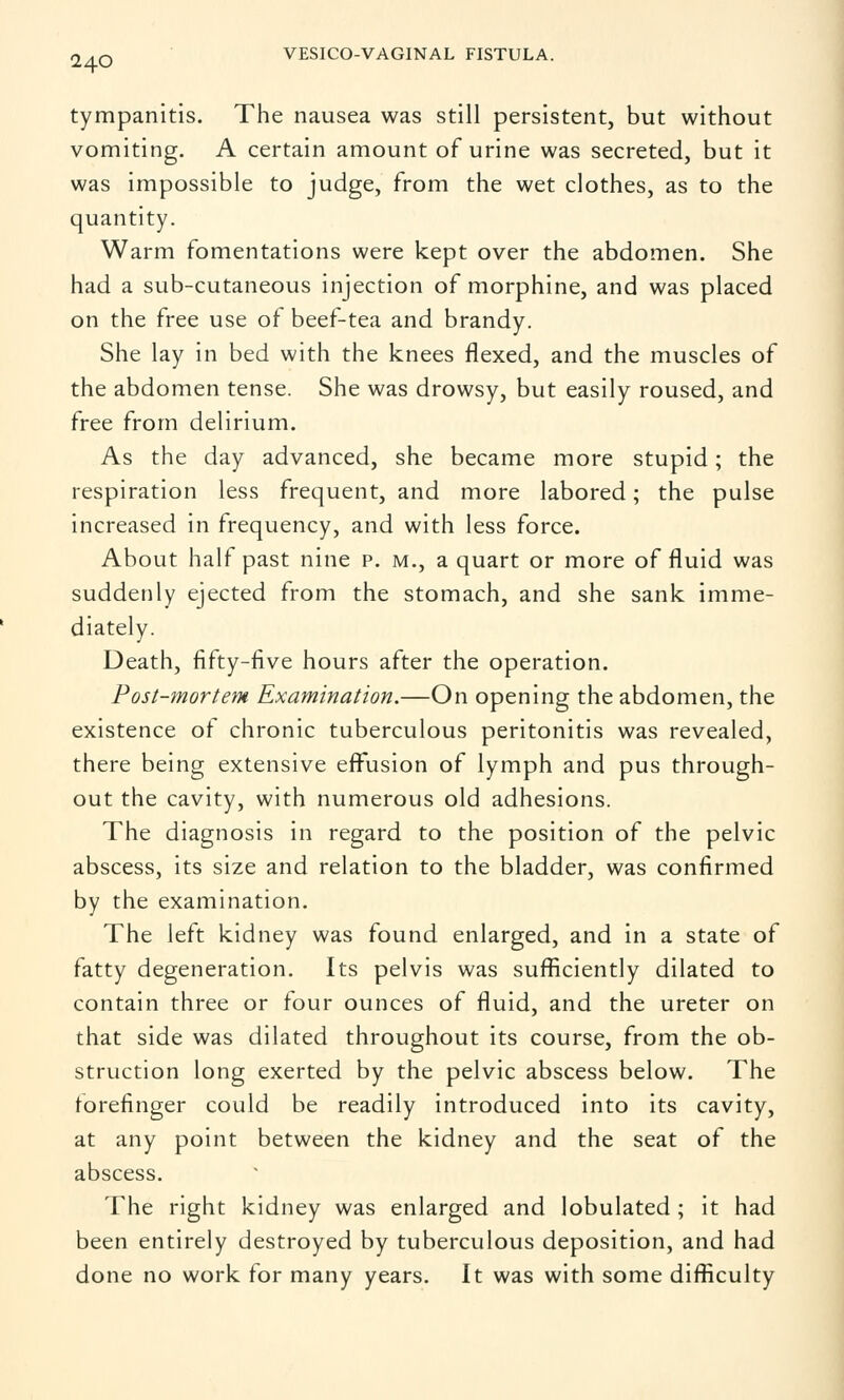 tympanitis. The nausea was still persistent, but without vomiting. A certain amount of urine was secreted, but it was impossible to judge, from the wet clothes, as to the quantity. Warm fomentations were kept over the abdomen. She had a sub-cutaneous injection of morphine, and was placed on the free use of beef-tea and brandy. She lay in bed with the knees flexed, and the muscles of the abdomen tense. She was drowsy, but easily roused, and free from delirium. As the day advanced, she became more stupid; the respiration less frequent, and more labored; the pulse increased in frequency, and with less force. About half past nine p. m., a quart or more of fluid was suddenly ejected from the stomach, and she sank imme- diately. Death, fifty-five hours after the operation. Post-mortem Examination.—On opening the abdomen, the existence of chronic tuberculous peritonitis was revealed, there being extensive effusion of lymph and pus through- out the cavity, with numerous old adhesions. The diagnosis in regard to the position of the pelvic abscess, its size and relation to the bladder, was confirmed by the examination. The left kidney was found enlarged, and in a state of fatty degeneration. Its pelvis was sufficiently dilated to contain three or four ounces of fluid, and the ureter on that side was dilated throughout its course, from the ob- struction long exerted by the pelvic abscess below. The forefinger could be readily introduced into its cavity, at any point between the kidney and the seat of the abscess. The right kidney was enlarged and lobulated ; it had been entirely destroyed by tuberculous deposition, and had done no work for many years. It was with some difficulty