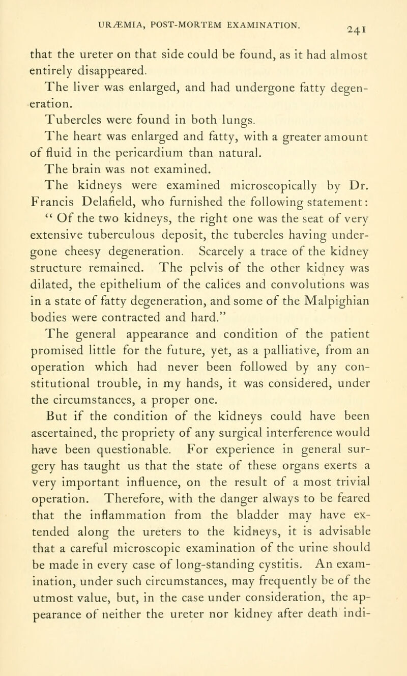 that the ureter on that side could be found, as it had almost entirely disappeared. The liver was enlarged, and had undergone fatty degen- eration. Tubercles were found in both lungs. The heart was enlarged and fatty, with a greater amount of fluid in the pericardium than natural. The brain was not examined. The kidneys were examined microscopically by Dr. Francis Delafield, who furnished the following statement:  Of the two kidneys, the right one was the seat of very extensive tuberculous deposit, the tubercles having under- gone cheesy degeneration. Scarcely a trace of the kidney structure remained. The pelvis of the other kidney was dilated, the epithelium of the calices and convolutions was in a state of fatty degeneration, and some of the Malpighian bodies were contracted and hard. The general appearance and condition of the patient promised little for the future, yet, as a palliative, from an operation which had never been followed by any con- stitutional trouble, in my hands, it was considered, under the circumstances, a proper one. But if the condition of the kidneys could have been ascertained, the propriety of any surgical interference would have been questionable. For experience in general sur- gery has taught us that the state of these organs exerts a very important influence, on the result of a most trivial operation. Therefore, with the danger always to be feared that the inflammation from the bladder may have ex- tended along the ureters to the kidneys, it is advisable that a careful microscopic examination of the urine should be made in every case of long-standing cystitis. An exam- ination, under such circumstances, may frequently be of the utmost value, but, in the case under consideration, the ap- pearance of neither the ureter nor kidney after death indi-