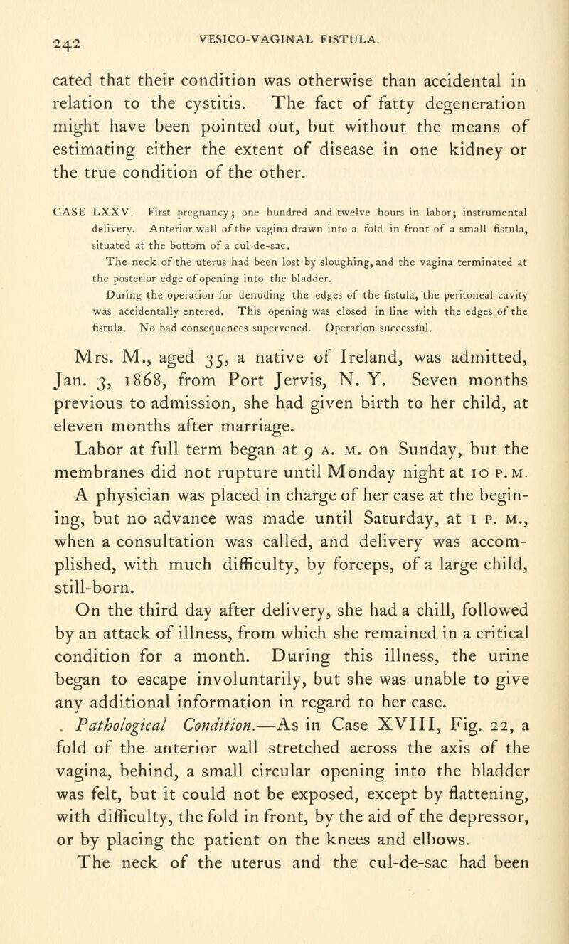 cated that their condition was otherwise than accidental in relation to the cystitis. The fact of fatty degeneration might have been pointed out, but without the means of estimating either the extent of disease in one kidney or the true condition of the other. CASE LXXV. First pregnancy; one hundred and twelve hours in labor; instrumental delivery. Anterior wall of the vagina drawn into a fold in front of a small fistula, situated at the bottom of a cul-de-sac. The neck of the uterus had been lost by sloughing, and the vagina terminated at the posterior edge of opening into the bladder. During the operation for denuding the edges of the fistula, the peritoneal cavity was accidentally entered. This opening was closed in line with the edges of the fistula. No bad consequences supervened. Operation successful. Mrs. M., aged 3$, a native of Ireland, was admitted, Jan. 3, 1868, from Port Jervis, N. Y. Seven months previous to admission, she had given birth to her child, at eleven months after marriage. Labor at full term began at 9 a. m. on Sunday, but the membranes did not rupture until Monday night at 10 p.m. A physician was placed in charge of her case at the begin- ing, but no advance was made until Saturday, at 1 p. m., when a consultation was called, and delivery was accom- plished, with much difficulty, by forceps, of a large child, still-born. On the third day after delivery, she had a chill, followed by an attack of illness, from which she remained in a critical condition for a month. During this illness, the urine began to escape involuntarily, but she was unable to give any additional information in regard to her case. . Pathological Condition.—As in Case XVIII, Fig. 22, a fold of the anterior wall stretched across the axis of the vagina, behind, a small circular opening into the bladder was felt, but it could not be exposed, except by flattening, with difficulty, the fold in front, by the aid of the depressor, or by placing the patient on the knees and elbows. The neck of the uterus and the cul-de-sac had been