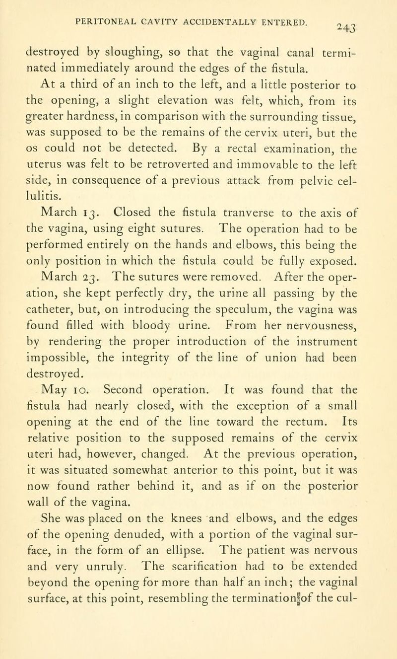 PERITONEAL CAVITY ACCIDENTALLY ENTERED. 2 . ~ destroyed by sloughing, so that the vaginal canal termi- nated immediately around the edges of the fistula. At a third of an inch to the left, and a little posterior to the opening, a slight elevation was felt, which, from its greater hardness, in comparison with the surrounding tissue, was supposed to be the remains of the cervix uteri, but the os could not be detected. By a rectal examination, the uterus was felt to be retroverted and immovable to the left side, in consequence of a previous attack from pelvic cel- lulitis. March 13. Closed the fistula tranverse to the axis of the vagina, using eight sutures. The operation had to be performed entirely on the hands and elbows, this being the only position in which the fistula could be fully exposed. March 23. The sutures were removed. After the oper- ation, she kept perfectly dry, the urine all passing by the catheter, but, on introducing the speculum, the vagina was found filled with bloody urine. From her nervousness, by rendering the proper introduction of the instrument impossible, the integrity of the line of union had been destroyed. May 10. Second operation. It was found that the fistula had nearly closed, with the exception of a small opening at the end of the line toward the rectum. Its relative position to the supposed remains of the cervix uteri had, however, changed. At the previous operation, it was situated somewhat anterior to this point, but it was now found rather behind it, and as if on the posterior wall of the vagina. She was placed on the knees and elbows, and the edges of the opening denuded, with a portion of the vaginal sur- face, in the form of an ellipse. The patient was nervous and very unruly. The scarification had to be extended beyond the opening for more than half an inch; the vaginal surface, at this point, resembling the terminationjfof the cul-