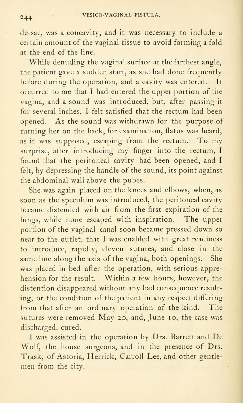 de-sac, was a concavity, and it was necessary to include a certain amount of the vaginal tissue to avoid forming a fold at the end of the line. While denuding the vaginal surface at the farthest angle, the patient gave a sudden start, as she had done frequently before during the operation, and a cavity was entered. It occurred to me that I had entered the upper portion of the vagina, and a sound was introduced, but, after passing it for several inches, I felt satisfied that the rectum had been opened. As the sound was withdrawn for the purpose of turning her on the back, for examination, flatus was heard, as it was supposed, escaping from the rectum. To my surprise, after introducing my finger into the rectum, I found that the peritoneal cavity had been opened, and I felt, by depressing the handle of the sound, its point against the abdominal wall above the pubes. She was again placed on the knees and elbows, when, as soon as the speculum was introduced, the peritoneal cavity became distended with air from the first expiration of the lungs, while none escaped with inspiration. The upper portion of the vaginal canal soon became pressed down so near to the outlet, that I was enabled with great readiness to introduce, rapidly, eleven sutures, and close in the same line along the axis of the vagina, both openings. She was placed in bed after the operation, with serious appre- hension for the result. Within a few hours, however, the distention disappeared without any bad consequence result- ing, or the condition of the patient in any respect differing from that after an ordinary operation of the kind. The sutures were removed May 20, and, June 10, the case was discharged, cured. I was assisted in the operation by Drs. Barrett and De Wolf, the house surgeons, and in the presence of Drs. Trask, of Astoria, Herrick, Carroll Lee, and other gentle- men from the city.