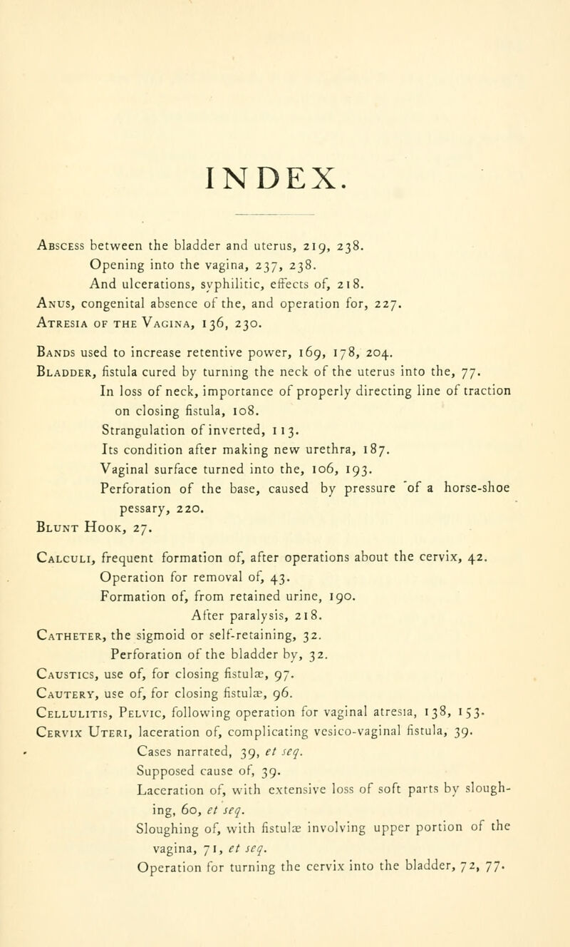 INDEX. Abscess between the bladder and uterus, 219, 238. Opening into the vagina, 237, 238. And ulcerations, syphilitic, effects of, 218. Anus, congenital absence of the, and operation for, 227. Atresia of the Vagina, 136, 230. Bands used to increase retentive power, 169, 178, 204. Bladder, fistula cured by turning the neck of the uterus into the, 77. In loss of neck, importance of properly directing line of traction on closing fistula, 108. Strangulation of inverted, 113. Its condition after making new urethra, 187. Vaginal surface turned into the, 106, 193. Perforation of the base, caused by pressure 'of a horse-shoe pessary, 220. Blunt Hook, 27. Calculi, frequent formation of, after operations about the cervix, 42. Operation for removal of, 43. Formation of, from retained urine, 190. After paralysis, 218. Catheter, the sigmoid or self-retaining, 32. Perforation of the bladder by, 32. Caustics, use of, for closing fistulas, 97. Cautery, use of, for closing fistula, 96. Cellulitis, Pelvic, following operation for vaginal atresia, 138, 153. Cervix Uteri, laceration of, complicating vesico-vaginal fistula, 39. Cases narrated, 39, et seq. Supposed cause of, 39. Laceration of, with extensive loss of soft parts by slough- ing, 60, et seq. Sloughing of, with fistulae involving upper portion of the vagina, 71, et seq. Operation for turning the cervix into the bladder, 72, 77.