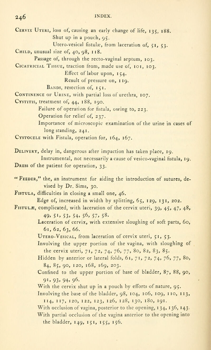 Cervix Uteri, loss of, causing an early change of life, 135, 188. Shut up in a pouch, 95. Utero-vesical fistulae, from laceration of, 51, 53. Child, unusual size of, 40, 98, 118. Passage of, through the recto-vaginal septum, 103. Cicatricial Tissue, traction from, made use of, 101, 103. Effect of labor upon, 154. Result of pressure on, 119. Bands, resection of, 151. Continence of Urine, with partial loss of urethra, 107. Cystitis, treatment of, 44, 188, 190. Failure of operarion for fistula, owing to, 223. Operation for relief of, 237. Importance of microscopic examination of the urine in cases of long standing, 241. Cystocele with Fistula, operation for, 164, 167. Delivery, delay in, dangerous after impaction has taken place, 19. Instrumental, not necessarily a cause of vesico-vaginal fistula, 19. Dress of the patient for operation, 33.  Feeder, the, an instrument for aiding the introduction of sutures, de- vised by Dr. Sims, 30. Fistula, difficulties in closing a small one, 46. Edge of, increased in width by splitting, 65, 129, 131, 202. Fistula, complicated, with laceration of the cervix uteri, 39, 45, 47, 48, 49, 51, 53, 54, 56, 57, 58. Laceration of cervix, with extensive sloughing of soft parts, 60, 61, 62, 63, 66. Utero-Vesical, from laceration of cervix uteri, 51, 53. Involving the upper portion of the vagina, with sloughing of the cervix uteri, 71, 72, 74, 76, 77, 80, 82, 83, 85. Hidden by anterior or lateral folds, 61, 71, 72, 74, j6, jj, 80, 84, 85, 90, 120, 168, 169, 203. Confined to the upper portion of base of bladder, 87, 88, 90, 91, 93, 94, 96. With the cervix shut up in a pouch by efforts of nature, 95. Involving the base of the bladder, 98, 104, 106, 109, 110, 113, 114, 117, 120, 122, 123, 126, 128, 130, 180, 191. With occlusion of vagina, posterior to the opening, 1 34, 136, 143. With partial occlusion of the vagina anterior to the opening into the bladder, 149, 151, 155, 156.