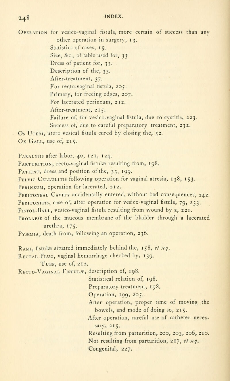 Operation for vesico-vaginal fistula, more certain of success than any other operation in surgery, 13. Statistics of cases, 1 5. Size, &c, of table used for, 33 Dress of patient for, 33. Description of the, 33. After-treatment, 37. For recto-vaginal fistula, 205. Primary, for freeing edges, 207. For lacerated perineum, 212. After-treatment, 215. Failure of, for vesico-vaginal fistula, due to cystitis, 223. Success of, due to careful preparatory treatment, 232. Os Uteri, utero-vesical fistula cured by closing the, 52. Ox Gall, use of, 215. Paralysis after labor, 40, 121, 124. Parturition, recto-vaginal fistulas resulting from, 198. Patient, dress and position of the, 33, 199. Pelvic Cellulitis following operation for vaginal atresia, 138, 153. Perineum, operation for lacerated, 212. Peritoneal Cavity accidentally entered, without bad consequences, 242. Peritonitis, case of, after operation for vesico-vaginal fistula, 79, 233. Pistol-Ball, vesico-vaginal fistula resulting from wound by a, 221. Prolapse of the mucous membrane of the bladder through a lacerated urethra, 175. Pytemia, death from, following an operation, 236. Rami, fistulas situated immediately behind the, 158, et seq. Rectal Plug, vaginal hemorrhage checked by, 139. Tube, use of, 212. Recto-Vaginal Fistula, description of, 198. Statistical relation of, 198. Preparatory treatment, 198. Operation, 199, 205. After operation, proper time of moving the bowels, and mode of doing so, 215. After operation, careful use of catheter neces- sary, 215. Resulting from parturition, 200, 203, 206, 210. Not resulting from parturition, 217, et seq. Congenital, 227.
