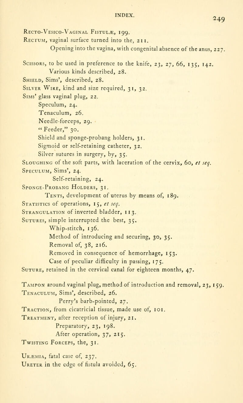 Recto-Vesico-Vaginal Fistula, 199. Rectum, vaginal surface turned into the, 211. Opening into the vagina, with congenital absence of the anus, 227. Scissors, to be used in preference to the knife, 23, 27, 66, 135, 142. Various kinds described, 28. Shield, Sims', described, 28. Silver Wire, kind and size required, 31, 32. Sims' glass vaginal plug, 22. Speculum, 24. Tenaculum, 26. Needle-forceps, 29.  Feeder, 30. Shield and sponge-probang holders, 31. Sigmoid or self-retaining catheter, 32. Silver sutures in surgery, by, 35. Sloughing of the soft parts, with laceration of the cervix, 60, et seq. Speculum, Sims', 24. Self-retaining, 24. Sponge-Probang Holders, 31. Tents, development of uterus by means of, 189. Statistics of operations, 15, et seq. Strangulation of inverted bladder, 113. Sutures, simple interrupted the best, 35. Whip-stitch, 136. Method of introducing and securing, 30, 35. Removal of, 38, 216. Removed in consequence of hemorrhage, 153. Case of peculiar difficulty in passing, 175. Suture, retained in the cervical canal for eighteen months, 47. Tampon around vaginal plug, method of introduction and removal, 23, 1 59. Tenaculum, Sims', described, 26. Perry's barb-pointed, 27. Traction, from cicatricial tissue, made use of, 101. Treatment, after reception of injury, 21. Preparatory, 23, 198. After operation, 37, 215. Twisting Forceps, the, 31. Urtemia, fatal case of, 237. Ureter in the edge of fistula avoided, 65.