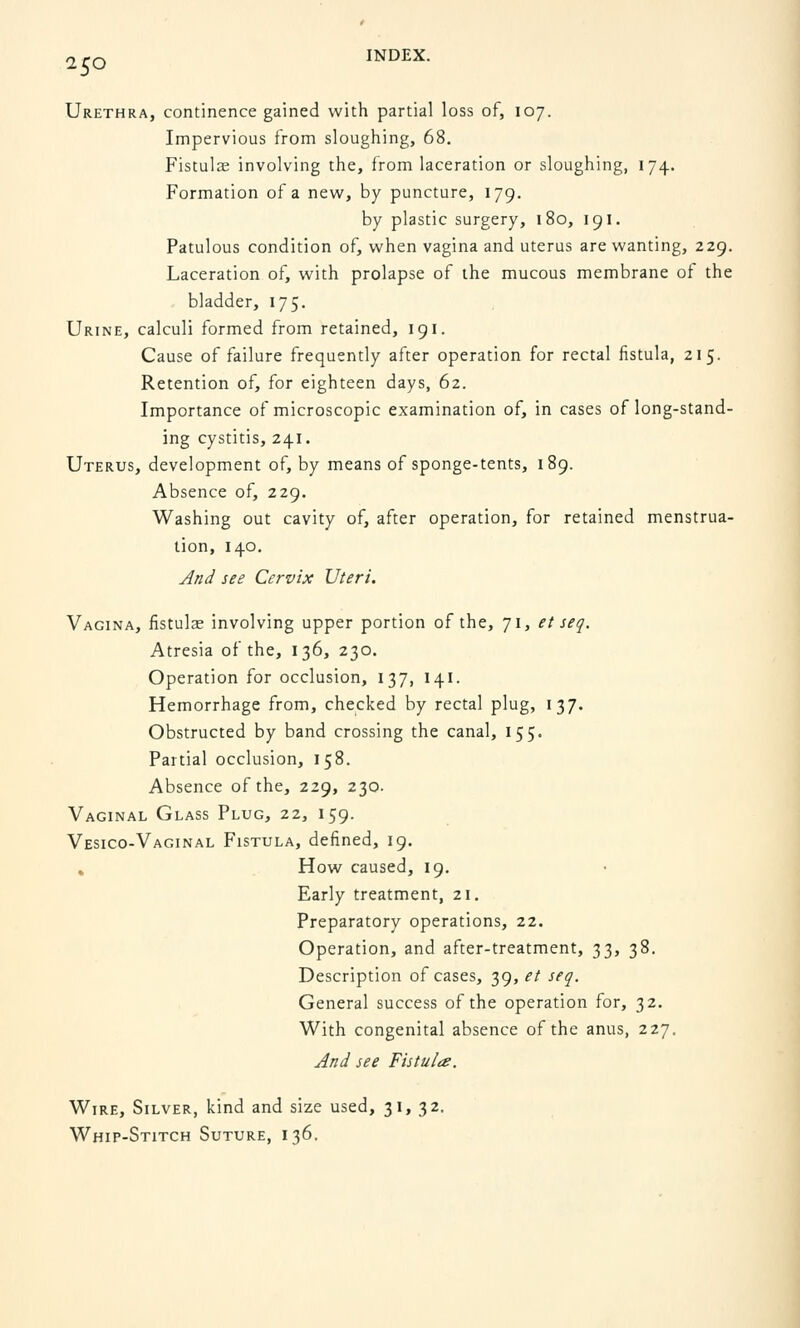 2,0 INDEX. Urethra, continence gained with partial loss of, 107. Impervious from sloughing, 68. Fistulas involving the, from laceration or sloughing, 174. Formation of a new, by puncture, 179. by plastic surgery, 180, 191. Patulous condition of, when vagina and uterus are wanting, 229. Laceration of, with prolapse of the mucous membrane of the bladder, 175. Urine, calculi formed from retained, 191. Cause of failure frequently after operation for rectal fistula, 215. Retention of, for eighteen days, 62. Importance of microscopic examination of, in cases of long-stand- ing cystitis, 241. Uterus, development of, by means of sponge-tents, 189. Absence of, 229. Washing out cavity of, after operation, for retained menstrua- tion, 140. And see Cervix Uteri. Vagina, fistulae involving upper portion of the, 71, et seq. Atresia of the, 136, 230. Operation for occlusion, 137, 141. Hemorrhage from, checked by rectal plug, 137. Obstructed by band crossing the canal, 155. Partial occlusion, 158. Absence of the, 229, 230. Vaginal Glass Plug, 22, 159. Vesico-Vaginal Fistula, defined, 19. . How caused, 19. Early treatment, 21. Preparatory operations, 22. Operation, and after-treatment, 33, 38. Description of cases, 39, et seq. General success of the operation for, 32. With congenital absence of the anus, 227. And see Fistula. Wire, Silver, kind and size used, 31, 32. Whip-Stitch Suture, 136.