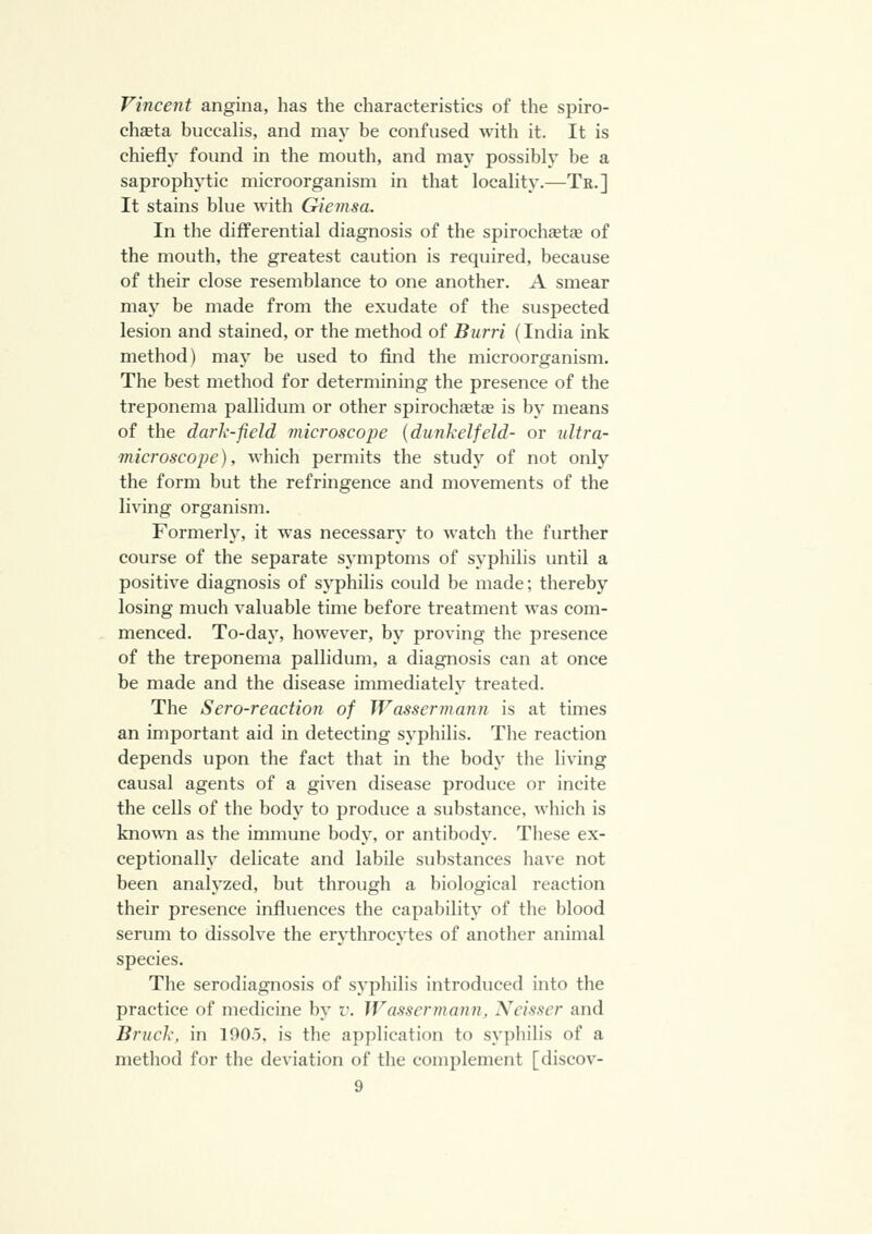 Vincent angina, has the characteristics of the spiro- chceta buccalis, and may be confused with it. It is chiefly found in the mouth, and may possibly be a saprophytic microorganism in that locality.—Te.] It stains blue with Giemsa. In the differential diagnosis of the spirochfetae of the mouth, the greatest caution is required, because of their close resemblance to one another. A smear may be made from the exudate of the suspected lesion and stained, or the method of Burri (India ink method) may be used to find the microorganism. The best method for determining the presence of the treponema pallidum or other spirochfetae is by means of the dark-field microscope {dunkelfeld- or idtra- microscope), which permits the study of not only the form but the refringence and movements of the living organism. Formerh', it was necessary to watch the further course of the separate symptoms of syphilis until a positive diagnosis of syphilis could be made; thereby losing much valuable time before treatment was com- menced. To-day, however, by proving the presence of the treponema pallidum, a diagnosis can at once be made and the disease immediately treated. The Sero-reaction of Wassermann is at times an important aid in detecting syphilis. The reaction depends upon the fact that in the body the living causal agents of a given disease produce or incite the cells of the body to produce a substance, which is knoA\Ti as tlie immune body, or antibody. These ex- ceptionally delicate and labile substances have not been analyzed, but through a biological reaction their presence influences the capability of the blood serum to dissolve the erythrocytes of another animal species. The serodiagnosis of syphilis introduced into the practice of medicine by v. Wassermann, Neisser and Bruck, in 190.5. is the application to sy])hilis of a method for the deviation of the complement [discov-