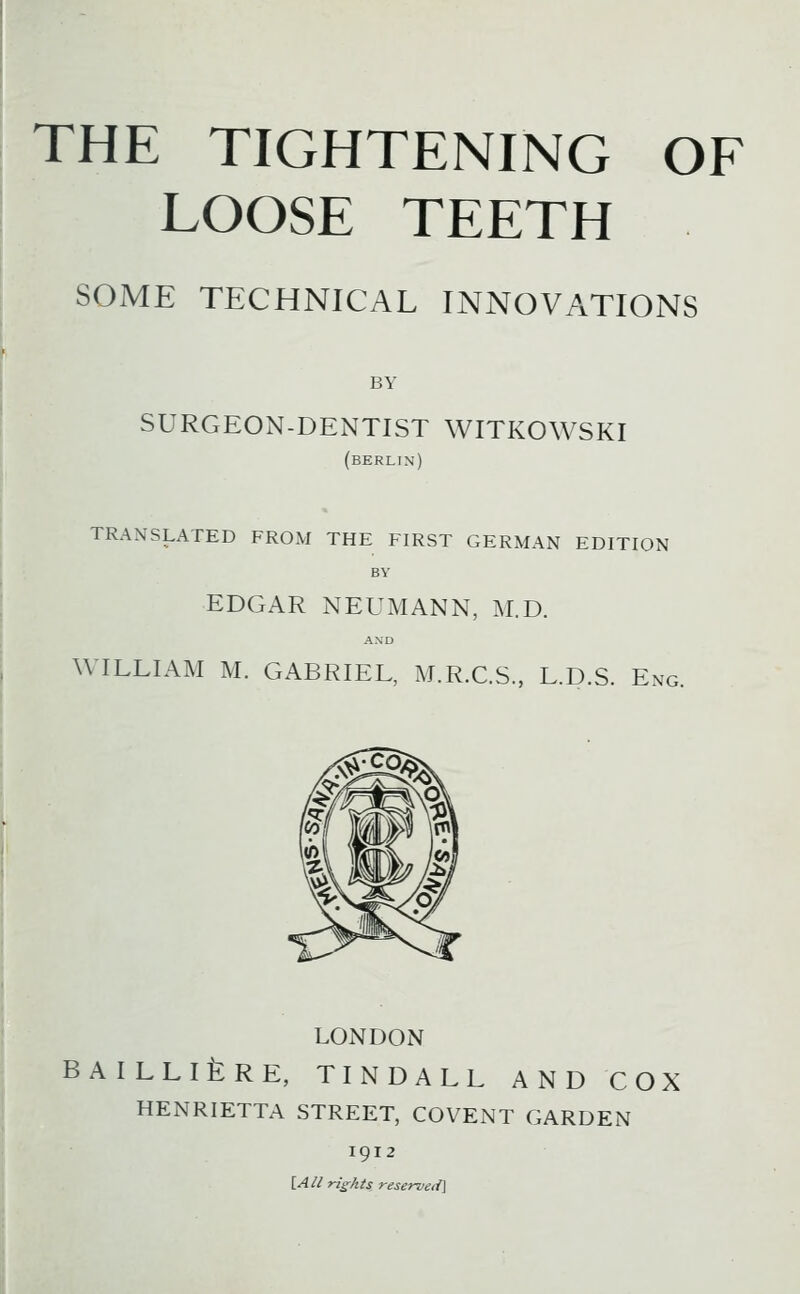 THE TIGHTENING OF LOOSE TEETH SOME TECHNICAL INNOVATIONS BY SURGEON-DENTIST WITKOWSKI (BERLIN) TRANSLATED FROM THE FIRST GERMAN EDITION BY EDGAR NEUMANN, M.D. AXD WILLIAM M. GABRIEL, M.R.CS., L.D.S. Eng. LONDON BAILLlfeRE, TINDALL AND COX HENRIETTA STREET, COVENT GARDEN 1912 [A/l rights reserved]