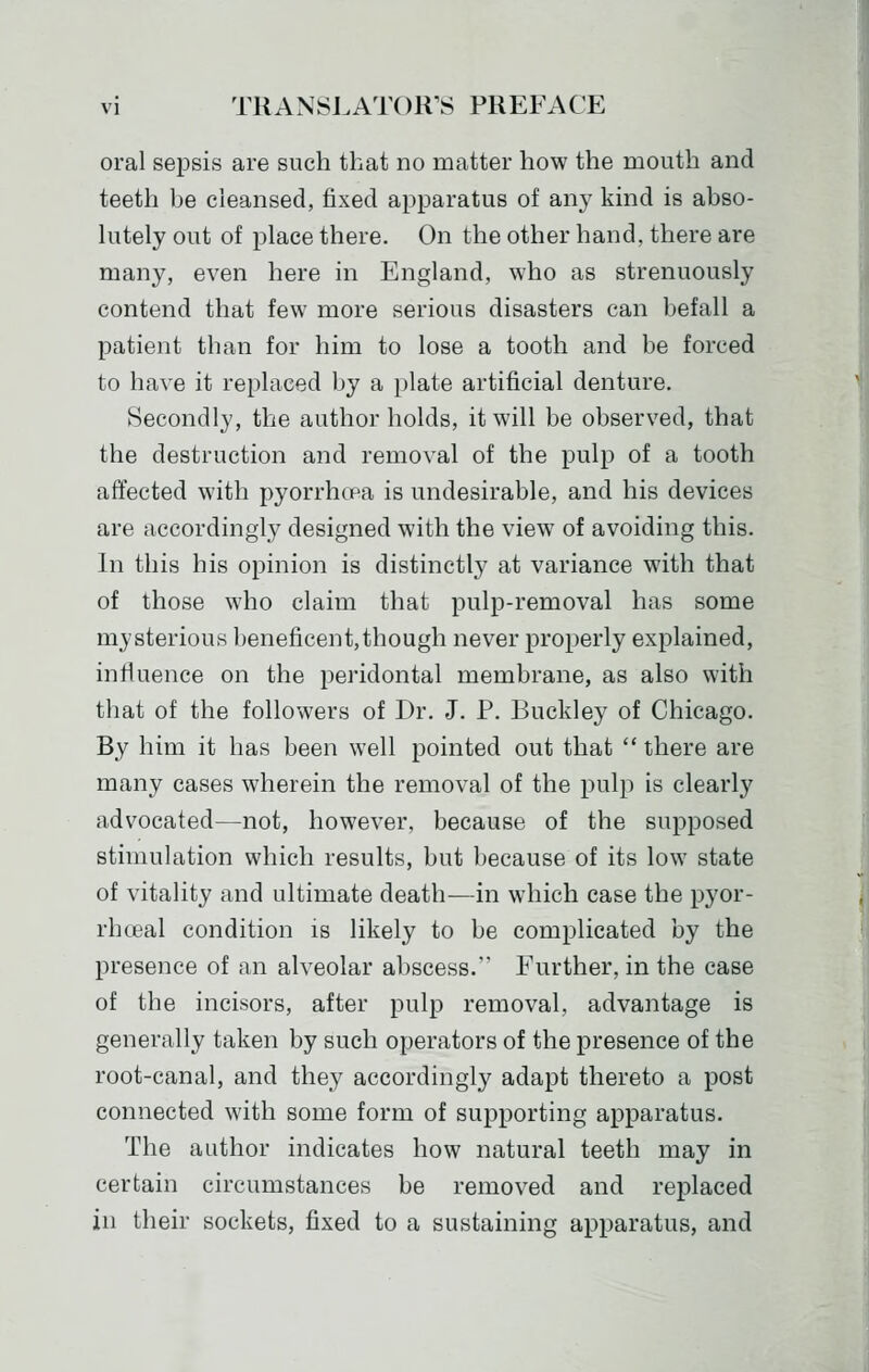 oral sepsis are such that no matter how the mouth and teeth be cleansed, fixed apparatus of any kind is abso- lutely out of place there. On the other hand, there are many, even here in England, who as strenuously contend that few more serious disasters can befall a patient than for him to lose a tooth and be forced to have it replaced by a })late artificial denture. Secondly, the author holds, it will be observed, that the destruction and removal of the pulp of a tooth affected with pyorrhea is undesirable, and his devices are accordingly designed with the view of avoiding this. In this his opinion is distinctly at variance with that of those who claim that pulp-removal has some mysterious beneficent,though never properly explained, influence on the peridontal membrane, as also with that of the followers of Dr. J. P. Buckley of Chicago. By him it has been well pointed out that  there are many cases wherein the removal of the pulp is clearly advocated—not, however, because of the supposed stimulation which results, but because of its low state of vitality and ultimate death—in which case the pyor- rhoeal condition is likely to be complicated by the presence of an alveolar abscess. Further, in the case of the incisors, after pulp removal, advantage is generally taken by such operators of the presence of the root-canal, and they accordingly adapt thereto a post connected with some form of supporting apparatus. The author indicates how natural teeth may in certain circumstances be removed and replaced in their sockets, fixed to a sustaining apparatus, and