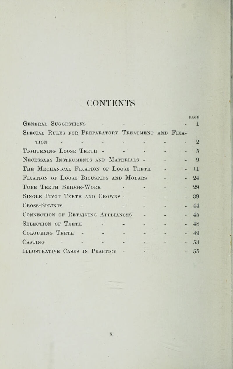 CONTENTS PAGE General Suggestions - - - - - 1 Special Rules for Preparatory Treatment and Fixa- tion - - - - - - 2 Tightening Loose Teeth - - - - - 5 Necessary Instruments and Materials - - - 9 The Mechanical Fixation of Loose Teeth - - 11 Fixation of Loose Bicuspids and Molars - - 24 Tube Teeth Bridge-Work - - - - 29 Single Pivot Teeth and Crowns - - - - 39 Cross-Splints - - - - - - 44 Connection of Retaining Appliances - - - 45 Selection of Teeth - - - - - 48 Colouring Teeth - - - - - - 49 Casting - - - - - - - 38 Illustrative Cases in Practice - - - - 55