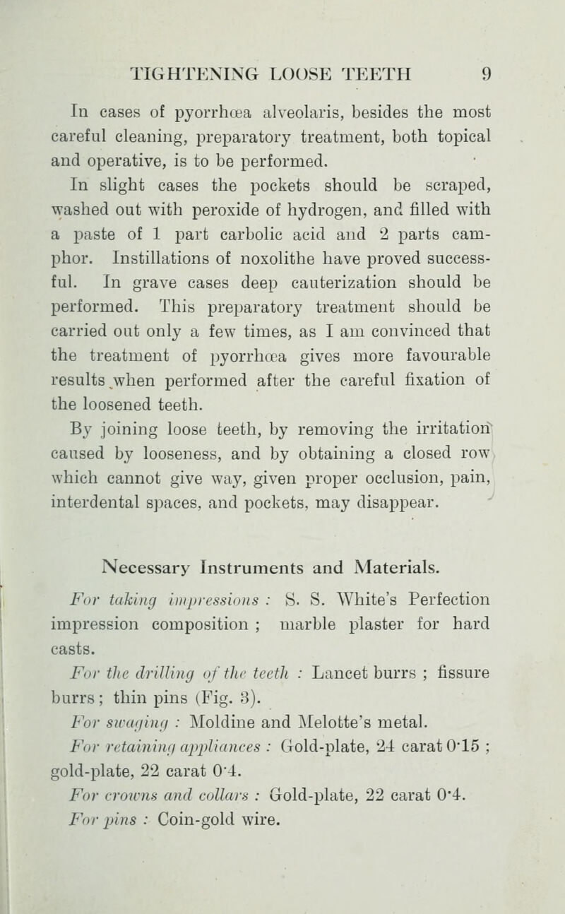 In cases of pyorrhoea alveolaris, besides the most careful cleaning, preparatory treatment, both topical and operative, is to be performed. In slight cases the pockets should be scraped, washed out with peroxide of hydrogen, and filled with a paste of 1 part carbolic acid and 2 parts cam- phor. Instillations of noxolithe have proved success- ful. In grave cases deep cauterization should be performed. This preparatory treatment should be carried out only a few times, as I am convinced that the treatment of pyorrhoea gives more favourable results ^when performed after the careful fixation of the loosened teeth. By joining loose teeth, by removing the irritation^ caused by looseness, and by obtaining a closed row, which cannot give way, given proper occlusion, pain, interdental spaces, and pockets, may disappear. '' Necessary Instruments and Materials. For ttikhig imju-essioKs : S. S. White's Perfection impression composition ; marble plaster for hard casts. For the drilling of the teeth : Lancet burrs ; fissure burrs; thin pins (Fig. 3). For siccuiinfi : Moldine and Melotte's metal. For retaining appliances : Gold-plate, 24 carat 0'15 ; gold-plate, 22 carat 0*4. For croicns and collars : Gold-plate, 22 carat 0'4. For pins : Coin-gold wire.