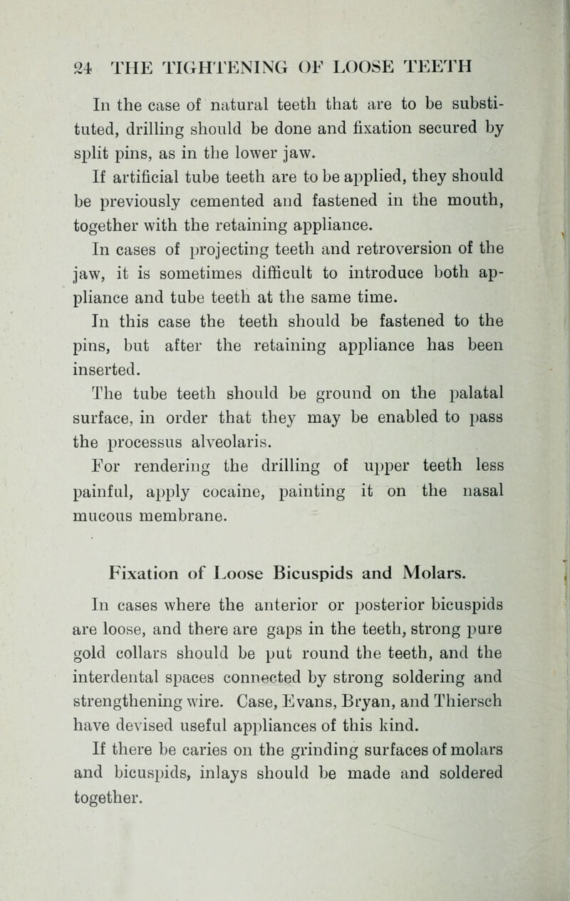 In the case of natural teeth that are to be substi- tuted, drilhng should be done and fixation secured by split pins, as in the lower jaw. If artificial tube teeth are to be applied, they should be previously cemented and fastened in the mouth, together with the retaining appliance. In cases of projecting teeth and retroversion of the jaw, it is sometimes difficult to introduce both ap- pliance and tube teeth at the same time. In this case the teeth should be fastened to the pins, but after the retaining appliance has been inserted. The tube teeth should be ground on the palatal surface, in order that they may be enabled to pass the processus alveolaris. For rendering the drilling of upper teeth less painful, apply cocaine, painting it on the nasal mucous membrane. Fixation of Loose Bicuspids and Molars. In cases where the anterior or posterior bicuspids are loose, and there are gaps in the teeth, strong pure gold collars should be put round the teeth, and the interdental spaces connected by strong soldering and strengthening wire. Case, Evans, Bryan, and Thiersch have devised useful appliances of this kind. If there be caries on the grinding surfaces of molars and bicuspids, inlays should be made and soldered together.