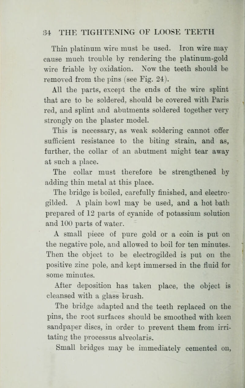 Thin platinum wire must be used. Iron wire may cause much trouble by rendering the platinum-gold wire friable by oxidation. Now the teeth should be removed from the pins (see Fig. 24). All the parts, except the ends of the wire splint that are to be soldered, should be covered with Paris red, and splint and abutments soldered together very strongly on the plaster model. This is necessary, as weak soldering cannot offer sufficient resistance to the biting strain, and as, further, the collar of an abutment might tear away at such a place. The collar must therefore be strengthened by adding thin metal at this place. The bridge is boiled, carefully finished, and electro- gilded. A plain bowl may be used, and a hot bath prepared of 12 parts of cyanide of potassium solution and 100 parts of water. A small piece of pure gold or a coin is put on the negative pole, and allowed to boil for ten minutes. Then the object to be electrogilded is put on the positive zinc pole, and kept immersed in the tluid for some minutes. After deposition has taken place, the object is cleansed with a glass brush. The bridge adapted and the teeth replaced on the pins, the root surfaces should be smoothed with keen sandpaper discs, in order to prevent them from irri- tating the processus alveolaris. Small bridges may be immediately cemented ou,