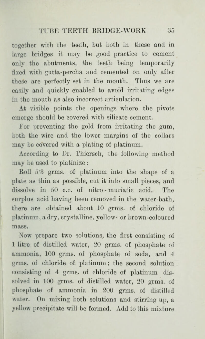 TUIJK TEETH IJllIDGE-WOIlK JJ5 together with the teeth, but both in these and in large bridges it may be good practice to cement only the abutments, the teeth being temj)orarily fixed with gutta-percha and cemented on only after these are perfectly set in the mouth. Thus we are easily and quickly enabled to avoid irritating edges in the mouth as also incorrect articulation. At visible jjoints the openings where the pivots emerge should be covered with silicate cement. For preventing the gold from irritating the gum, both the wire and the lower margins of the collars may be covered with a plating of platinum. According to Dr. Thiersch, the following method may be used to platinize : Roll ;j'3 grms. of platinum into the shape of a plate as thin as possible, cut it into small pieces, and dissolve in 50 c.c. of nitro - muriatic acid. The surplus acid having been removed in the water-bath, there are obtained about 10 grms. of chloride of platinum, a dry, crystalline, yellow- or brown-coloured mass. Now prepare two solutions, the first consisting of 1 litre of distilled water, '10 grms. of phosphate of ammonia, 100 grms. of phosphate of soda, and 4 grms. of chloride of platinum; the second solution consisting of 4 grms. of chloride of platinum dis- solved in 100 grms. of distilled water, 20 grms. of phosphate of ammonia in 200 grms. of distilled water. On mixing both solutions and stirring u)), a yellow precipitate will be formed. Add to this mixture