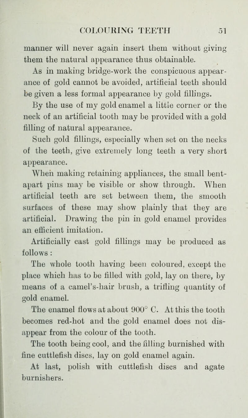 manner will never again insert them without giving them the natural appearance thus obtainable. As in making bridge-work the conspicuous appear- ance of gold cannot be avoided, artificial teeth should be given a less formal appearance by gold fillings. By the use of my gold enamel a little corner or the neck of an artificial tooth may be provided with a gold filling of natural appearance. Such gold fillings, especially when set on the necks of the teeth, give extremely long teeth a very short appearance. When making retaining appliances, the small bent- apart pins may be visible or show through. When artificial teeth are set between them, the smooth surfaces of these may show plainly that they are artificial. Drawing the pin in gold enamel provides an efiicient imitation. Artificially cast gold fillings may be produced as follows : The whole tooth having been coloured, except the place which has to be filled with gold, lay on there, by means of a camel's-hair brush, a trifling quantity of gold enamel. The enamel flows at about 900° C. At this the tooth becomes red-hot and the gold enamel does not dis- appear from the colour of the tooth. The tooth being cool, and the filling burnished with fine cuttlefish discs, lay on gold enamel again. At last, polish with cuttlefish discs and agate burnishers.