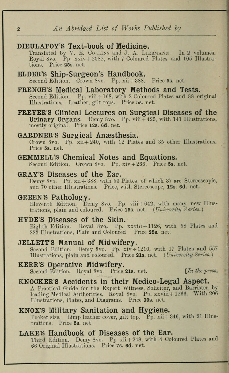 An Abridged List of Works Published by DIEULAFOY'S Text-book of Medicine. Translated bj' A'. E. Coi.i.ixs and J. A. Liebmann. In 2 volumes. Royal 8vo. Pp. xxiv + 2082, with 7 Coloured Plates and 105 lUusti'a- tions. Price 25s. net. ELDER'S Ship-Surgeon's Handbook. Second Edition. Grown 8vo. Pp. xii+388. Price 5s. net. FRENCH'S Medical Laboratory Methods and Tests. Second Edition. Pp. viii + 168, with 2 Coloured Plates and 88 original Illustrations. Leather, gilt tops. Price 5s. net. FREYER'S Clinical Lectures on Surgical Diseases of the UrinaPy Opgans. Demy 8vo. Pp. viii + 425, with 141 Illustrations, mostly original. Price 12s. 6d. net. GARDNER'S Surgical Anaesthesia. Crown 8vo. Pp. xii+240, with 12 Plates and 35 other Illustrations. Price 5s. net. GrEMMELL'S Chemical Notes and Equations. Second Edition. Crown 8vo. Pji. xiv + 266. Price 5s. net. GRAY'S Diseases of the Ear. Demy 8vo. Pp. xii+388, with 53 Plates, of which 37 are Stereoscopic, and 70 other Illustrations. Price, with Stereoscope, 12s. 6d. net. GREEN'S Pathology. Elevtnth Edition. Demy 8vo. Pp. viii+642, with many neM- Illus- trations, plain and coloured. Price 15s. net. {University Series.) HYDE'S Diseases of the Skin. Eighth Edition. Royal Svo. Pp. xxviii+1126, with 58 Plates and 223 Illustration.-?, Plain and Coloured Price 25s. net. JELLETT'S Manual of Midwifery. Second Edition. Demy Svo. Pp. xiv + 1210, with 17 Plates and 557 Illustrations, plain and coloured. Price 21s. net. {University Series.) KERR'S Operative Midwifery. Second Edition. Royal Svo. Price21s.net. [In the press. KNOCKER'S Accidents in their Medico-Legal Aspect. A Practical Guide for the Expert Witness, Solicitor, and Barrister, by leading Medical Authorities. Royal Svo. Pp. xxviii + 1266. With 206 Illustrations, Plates, and Diagrams. Price 30s. net. KNOX'S Military Sanitation and Hygiene. Pocket size. Limp leather cover, gilt top. Pp. xii + 346, with 21 Illus- trations. Price 5s. net. LAKE'S Handbook of Diseases of the Ear. Third Edition. Demy Svo. Pp. xii + 248, with 4 Coloured Plates and (?6 Original Illustrations. Price 7s. 6d. net.