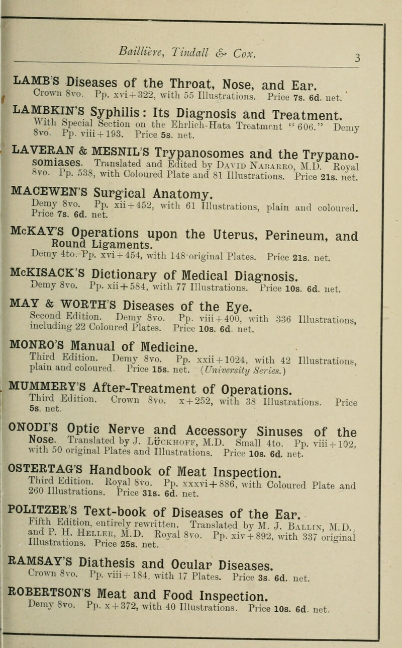 » LAMB'S Diseases of the Throat, Nose, and Ear. Crown Svo. Pp. xvi + :322, with 55 Illiistrations. Price 7s. 6d. uet. ' LAMBKIN'S Syphilis: Its Diag-nosis and Treatment. V\itli {special Section on the Ehiiich-Hata Trcatmrnt 606  Demv Svo. Pp. viii + 193. Priee5s.net. ' ^ LAVERAN & MESNIL'S Tpypanosomes and the Tpypano- SOmiases. Translated and Edited by David Nai;.\iiro M D Royal 8vo. Pp. 538, with Coloured Plate and 81 Illustrations. Price 21s. liet. MACEWEN'S Surg-ical Anatomy. Demy Svo. Pp. xii + 452, witli 61 Illustrations, plain and coloured. Price 7s. 6d. net. »McKAY'S Operations upon the Uterus, Perineum, and Round Lig-aments. Demy 4to. Pp. xvi4-454, with 148'original Plates. Price 21s. net. McKlSACK's Dictionary of Medical Diag-nosis. Demy Svo. Pp. xii+5S4. with 77 Illustrations. Price 10s. 6d. net. »MAY & WORTH'S Diseases of the Eye. Second Edition. Demy Svo. Pp. viii + 400, with .336 Illustrations, including 22 Coloured Plates. Price 10s. 6d. net. MONRO'S Manual of Medicine. Third Edition. Demy Svo. Pp. xxii + 1024, with 42 Illustrations, plain and coloured. Pricel5s.net. {University Series.) . MUMMERY'S After-Treatment of Operations. Third Edition. Crown Svo. x + 252, with 38 Illustrations. Price 5s. net. r ONODI'S Optic Nerve and Accessory Sinuses of the :f Nose. Translated by.;. LiJCKHOFF, M.D. Small 4to. Pixviii + lO? witli f.O original Plates and Illustrations. Price 10s. 6d. net. OSTERTAG'S Handbook of Meat Inspection. oin?,i^'l'*'?- ^*'^^- ^''°- ^^'- -^'xx^+SSS, with Coloured Plate and 2.W Illustrations. Price 31s. 6d. net. POLITZER'S Text-book of Diseases of the Ear fitth Edition, entirely rewritten. Translated by M. J. Ballix, M D and P. H. Hellek, M.D. Royal Svo. Pp. xiv + 892. with 337 original Illustrations. Price 25s. net. RAMSAY'S Diathesis and Ocular Diseases. Crown Svo. Pp. viii + 184, with 17 Plates. Price 3s. 6d. net. ROBERTSON'S Meat and Food Inspection. Demy Svo. Pp. x + 372, with 40 Illustrations. Price 10s. 6d. net.