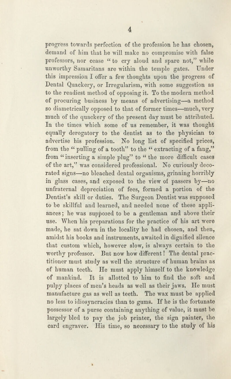 progress towards perfection of the profession he has chosen, demand of him that he will make no compromise with false professors, nor cease  to cry aloud and spare not, while unAvorthj Samaritans are within the temple gates. Under this impression I offer a few thoughts upon the progress of Dental Quackery, or Irregularism, with some suggestion as to the readiest method of opposing it. To the modern method of procuring business by means of advertising—a method so diametrically opposed to that of former times—much, very much of the quackery of the present day must be attributed. In the times which some of us remember, it was thought equally derogatory to the dentist as to the physician to advertise his profession. No long list of specified prices, from the  pulling of a tooth to the *' extracting of a fang, from  inserting a simple plug to  the more difficult cases of the art, was considered professional. No curiously deco- rated signs—no bleached dental organisms, grinning horribly in glass cases, and exposed to the view of passers by—no unfraternal depreciation of fees, formed a portion of the Dentist's skill or duties. The Surgeon Dentist was supposed to be skillful and learned, and needed none of these appli- ances ; he was supposed to be a gentleman and above their use. When his preparations for the practice of his art were made, he sat down in the locality he had chosen, and then, amidst his books and instruments, awaited in dignified silence that custom which, however slow, is always certain to the worthy professor. But now how different! The dental prac- titioner must study as well the structure of human brains as of human teeth. He must apply himself to the knowledge of mankind. It is allotted to him to find the soft and pulpy places of men's heads as well as their jaws. He must manufacture gas as well as teeth. The wax must be applied no less to idiosyncracies than to gums. If he is the fortunate possessor of a purse containing anything of value, it must be largely bled to pay the job printer, the sign painter, the card engraver. His time, so necessary to the study of his