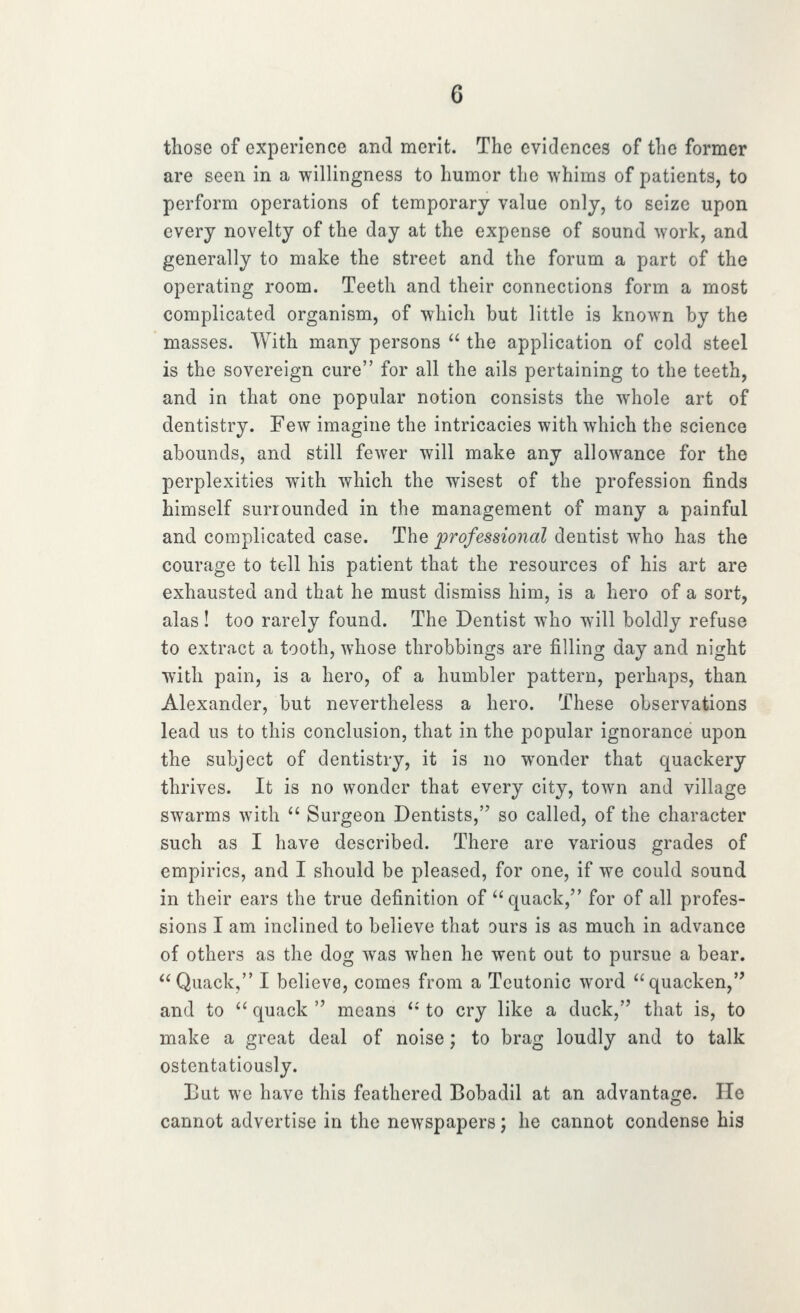 those of experience and merit. The evidences of the former are seen in a willingness to humor the whims of patients, to perform operations of temporary value only, to seize upon every novelty of the day at the expense of sound work, and generally to make the street and the forum a part of the operating room. Teeth and their connections form a most complicated organism, of which but little is known by the masses. With many persons  the application of cold steel is the sovereign cure for all the ails pertaining to the teeth, and in that one popular notion consists the whole art of dentistry. Few imagine the intricacies with which the science abounds, and still fewer will make any allowance for the perplexities with which the wisest of the profession finds himself surrounded in the management of many a painful and complicated case. The professional dentist who has the courage to tell his patient that the resources of his art are exhausted and that he must dismiss him, is a hero of a sort, alas ! too rarely found. The Dentist who will boldly refuse to extract a tooth, whose throbbings are filling day and night with pain, is a hero, of a humbler pattern, perhaps, than Alexander, but nevertheless a hero. These observations lead us to this conclusion, that in the popular ignorance upon the subject of dentistry, it is no w^onder that quackery thrives. It is no wonder that every city, town and village swarms with  Surgeon Dentists, so called, of the character such as I have described. There are various grades of empirics, and I should be pleased, for one, if we could sound in their ears the true definition of quack, for of all profes- sions I am inclined to believe that ours is as much in advance of others as the dog was when he went out to pursue a bear. Quack, I believe, comes from a Teutonic word quacken, and to '' quack  means  to cry like a duck, that is, to make a great deal of noise; to brag loudly and to talk ostentatiously. But we have this feathered Bobadil at an advantage. He cannot advertise in the newspapers; he cannot condense his