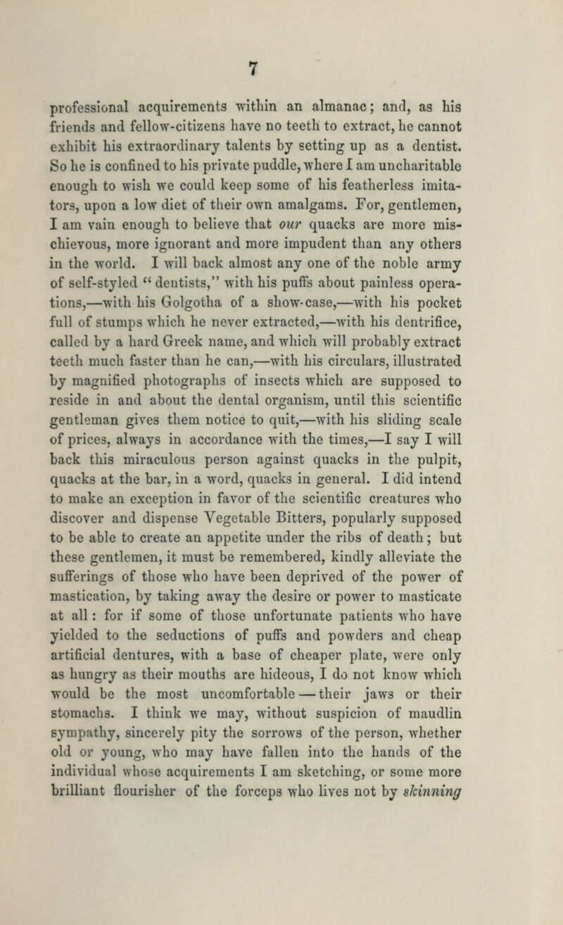 professional acquirements TN'itliin an almanac; and, as his friends and fellow-citizens have no teeth to extract, he cannot exhibit his extraordinary talents by setting up as a dentist. So he is confined to his private puddle, where I am uncharitable enough to wish we could keep some of his featherless imita- tors, upon a low diet of their own amalgams. For, gentlemen, I am vain enough to believe that ou7' quacks are more mis- chievous, more ignorant and more impudent than any others in the world. I will back almost any one of the noble army of self-styled  dentists, with his puffs about painless opera- tions,—with his Golgotha of a show-case,—with his pocket full of stumps which he never extracted,—with his dentrifice, called by a hard Greek name, and which will probably extract teeth much faster than he can,—with his circulars, illustrated by magnified photographs of insects which are supposed to reside in and about the dental organism, until this scientific gentleman gives them notice to quit,—with his sliding scale of prices, always in accordance with the times,—I say I will back this miraculous person against quacks in the pulpit, quacks at the bar, in a word, quacks in general. I did intend to make an exception in favor of the scientific creatures who discover and dispense Vegetable Bitters, popularly supposed to be able to create an appetite under the ribs of death; but these gentlemen, it must be remembered, kindly alleviate the suflferings of those who have been deprived of the power of mastication, by taking away the desire or power to masticate at all: for if some of those unfortunate patients who have yielded to the seductions of puff's and powders and cheap artificial dentures, with a base of cheaper plate, were only as hungry as their mouths are hideous, I do not know which would be the most uncomfortable — their jaws or their stomachs. I think we may, without suspicion of maudlin sympathy, sincerely pity the sorrows of the person, whether old or young, who may have fallen into the hands of the individual whose acquirements I am sketching, or some more brilliant flourisher of the forceps who lives not by skinning