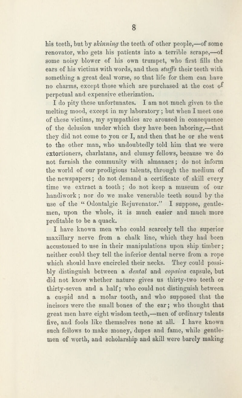 his tcetli, but by shinning the teeth of other people,—of some renovator, who gets his patients into a terrible scrape,—of some noisy blower of his own trumpet, who first fills the ears of his victims with words, and then stuffs their teeth with sometliing a great deal worse, so that life for them can have no charms, except those which are purchased at the cost o^ perpetual and expensive etherization. I do pity these unfortunates. I am not much given to the melting mood, except in my laboratory; but when I meet one of these victims, my sympathies are aroused in consequence of the delusion under which they have been laboring,—that they did not come to you or I, and then that he or she went to the other man, who undoubtedly told him that we were extortioners, charlatans, and clumsy fellows, because we do not furnish the community with almanacs; do not inform the world of our prodigious talents, through the medium of the newspapers; do not demand a certificate of skill every time we extract a tooth ; do not keep a museum of our handiwork ; nor do we make venerable teeth sound by the use of the  Odontalgic Rejuvenator. I suppose, gentle- men, upon the whole, it is much easier and much more profitable to be a quack. I have known men who could scarcely tell the superior maxillary nerve from a chalk line, which they had been accustomed to use in their manipulations upon ship timber; neither could they tell the inferior dental nerve from a rope which should have encircled their necks. They could possi- bly distinguish between a dental and copaiva capsule, but did not know whether nature gives us thirty-two teeth or thirty-seven and a half; who could not distinguish between a cuspid and a molar tooth, and who supposed that the incisors were the small bones of the ear; who thought that great men have eight wisdom teeth,—men of ordinary talents five, and fools like themselves none at all. I have known such follows to make money, dupes and fame, while gentle- men of worth, and scholarship and skill were barely making