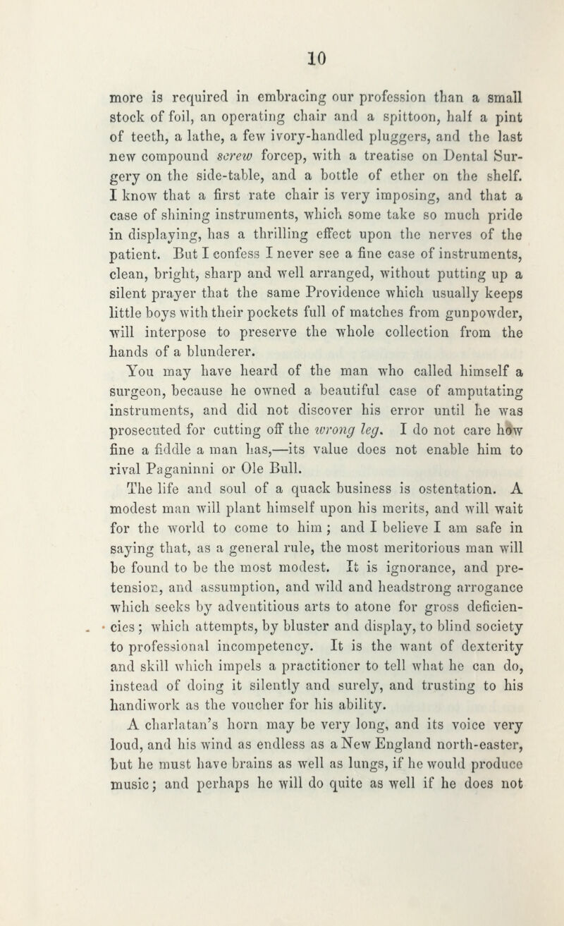more is required in embracing our profession than a small stock of foil, an operating chair and a spittoon, half a pint of teeth, a lathe, a few ivorj-handled pluggers, and the last new compound screw forcep, with a treatise on Dental Sur- gery on the side-table, and a bottle of ether on the shelf. I know that a first rate chair is very imposing, and that a case of shining instruments, which some take so much pride in displaying, has a thrilling effect upon the nerves of the patient. But I confess I never see a fine case of instruments, clean, bright, sharp and well arranged, without putting up a silent prayer that the same Providence which usually keeps little boys with their pockets full of matches from gunpowder, •will interpose to preserve the whole collection from the hands of a blunderer. You may have heard of the man who called himself a surgeon, because he owned a beautiful case of amputating instruments, and did not discover his error until he was prosecuted for cutting off the ivrong leg. I do not care h^ fine a fiddle a man has,—its value does not enable him to rival Paganinni or Ole Bull. The life and soul of a quack business is ostentation. A modest man will plant himself upon his merits, and will wait for the world to come to him ; and I believe I am safe in saying that, as a general rule, the most meritorious man will be found to be the most modest. It is ignorance, and pre- tension, and assumption, and wild and headstrong arrogance which seeks by adventitious arts to atone for gross deficien- cies ; which attempts, by bluster and display, to blind society to professional incompetency. It is the want of dexterity and skill which impels a practitioner to tell what he can do, instead of doing it silently and surely, and trusting to his handiwork as the voucher for his ability. A charlatan's horn may be very long, and its voice very loud, and his wind as endless as a New England north-easter, but he must have brains as well as lungs, if he would produce music; and perhaps he will do quite as well if he does not