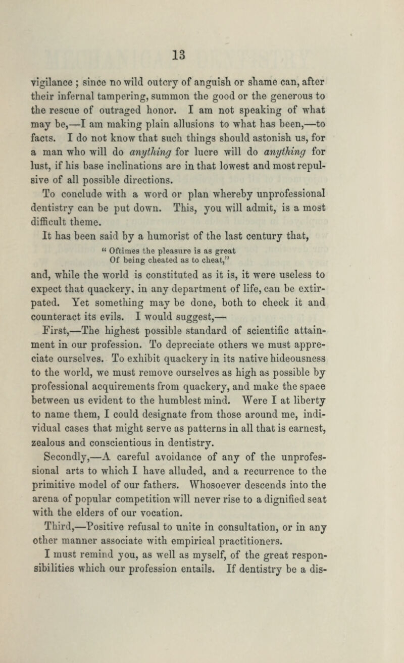 vigilance ; since no wild outcry of anguisli or sliame can, after their infernal tampering, summon the good or the generous to the rescue of outraged honor. I am not speaking of what may be,—I am making plain allusions to what has been,—to facts. I do not know that such things should astonish us, for a man who will do anytliing for lucre will do anything for lust, if his base inclinations are in that lowest and most repul- sive of all possible directions. To conclude with a word or plan whereby unprofessional dentistry can be put down. This, you will admit, is a most difficult theme. It has been said by a humorist of the last century that,  Oftiraes the pleasure is as great Of being cheated as to cheat, and, while the world is constituted as it is, it were useless to expect that quackery, in any department of life, can be extir- pated. Yet something may be done, both to check it and counteract its evils. I would suggest,— First,—The highest possible standard of scientific attain- ment in our profession. To depreciate others we must appre- ciate ourselves. To exhibit quackery in its native hideousness to the world, we must remove ourselves as high as possible by professional acquirements from quackery, and make the space between us evident to the humblest mind. Were I at liberty to name them, I could designate from those around me, indi- vidual cases that might serve as patterns in all that is earnest, zealous and conscientious in dentistry. Secondly,—A careful avoidance of any of the unprofes- sional arts to which I have alluded, and a recurrence to the primitive model of our fathers. Whosoever descends into the arena of popular competition will never rise to a dignified seat with the elders of our vocation. Third,—Positive refusal to unite in consultation, or in any other manner associate with empirical practitioners. I must remind you, as well as myself, of the great respon- sibilities which our profession entails. If dentistry be a dis-