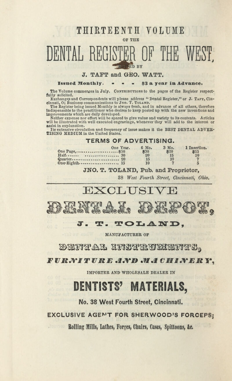 THIRTEENTH VOLUME OF TUE DENTAL REGISTER OF TH pD BY J. TAFT and GEO. WATT. Issued Montlily. $3 a year in Advance* The Volume commences in July. Contributions to the pages of the Register respect- fully solicited. Exchange.s and Correspondents will please address  Dental Register, or J. Taft, Cin- cinnati, 0; Business communications to Jno. T. Toland. The Register being issued Monthly is always fresh, and in advance of all others, therefore Indispensable to the practitioner who desires to keep posted up with the new inventions and improvements which are daily developed. Neither expense nor effort will be spared to give value and variety to its contents. Articles will be illustrated with well executed engravings, whenever they will add to the interest or assist in explanation. Its extensive circulation and frequency of issue makes it the BEST DENTAL ADVER- TISING MEDIUM in the United States. TERMS OF ADVERTISING. One Year. One Page, $50 Half 30 Quarter 20 , One-Eighth 15 JNO. T. TOLAND, Pub, and Proprietor, 38 West Fourth Street, Cincinnati, Ohio, EXCLTJSIV^E 6 Mo. 3 Mo. 1 Insertion. $30 $20 $15 20 15 10 15 30 7 10 7 5 MANUFACTURER OP FWRJVITVUE ^JVJD Jfl^ CMUrJERT^ IMPORTER AND WHOLESALE DEALER IN DENTISTS' MATERIALS, No. 38 West Fourth Street, Cincinnati. EXCLUSIVE AGEN'T FOR SHERWOOD'S FORCEPS; Rolling Mills, latks, Forges, Chairs, Cases, Spittoons, &c.