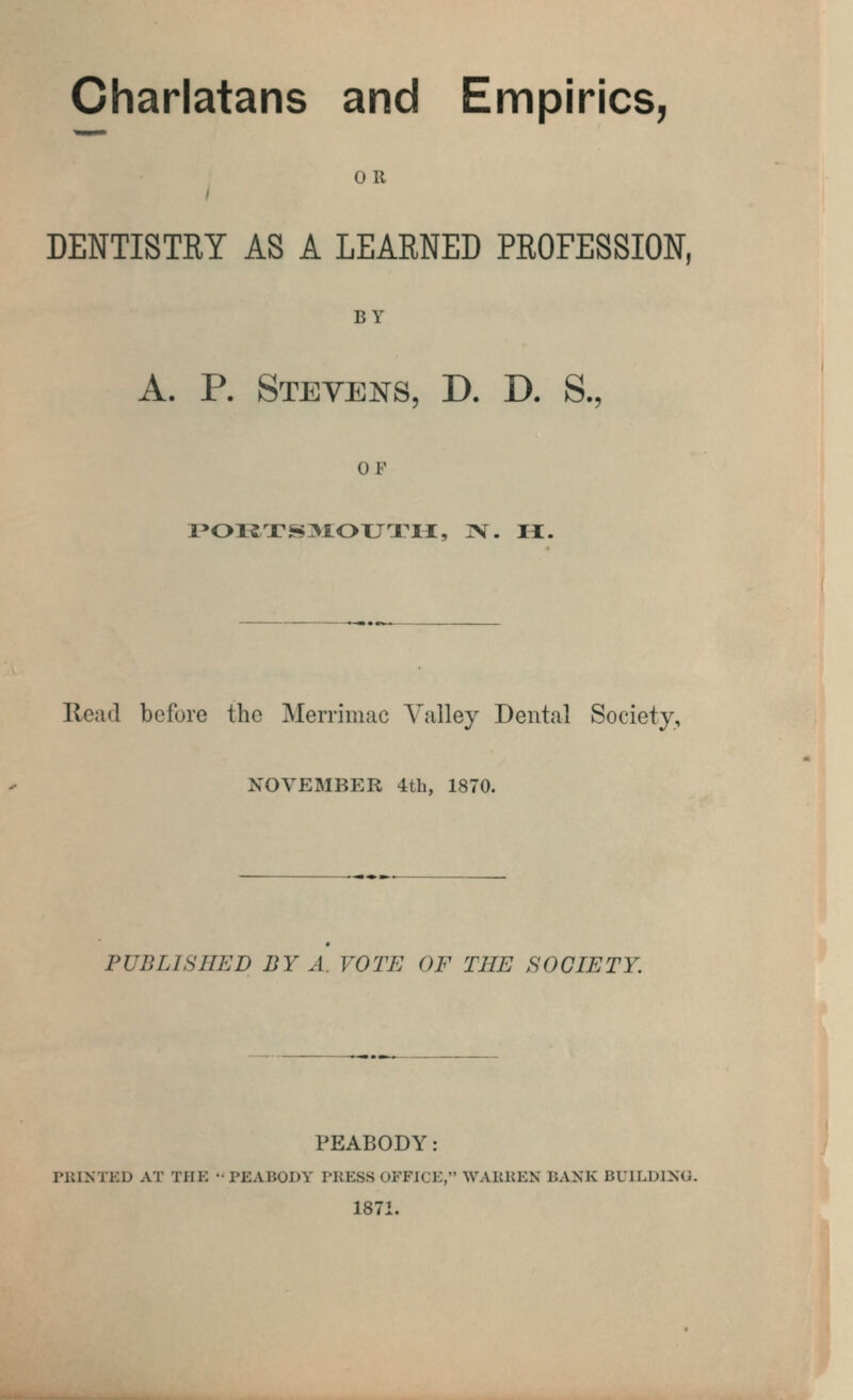 Charlatans and Empirics, OR DENTISTRY AS A LEARNED PROFESSION. BY A. P. Stevens, D. D. S., OF POI1TS3IOXJTM, ]V. H. Read before the Merrimac Valley Dental Society, NOVEMBER 4th, 1870. PUBLISHED BY A. VOTE OF THE SOCIETY. PEABODY: PRINTED AT TPIE - PEABODY PRESS OFFICE, WAKKEN BANK BUILDING. 1871.