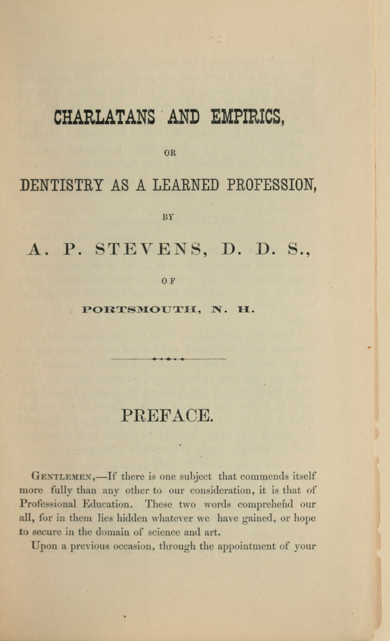 OR DENTISTRY AS A LEARNED PROFESSION, BY A. P. STEVENS, D. D. S., OF r»OI^TS3IOXJTlI, ]V. M. • ♦ « ♦ PREFACE. Gextlemex,—If there is one subject that commends itself more fully than any other to our consideration, it is that of Professional Education. These two words comprehend our all, for in them lies hidden whatever we have gained, or hope to secure in the domain of science and art. Upon a previous occasion, through the appointment of your 4