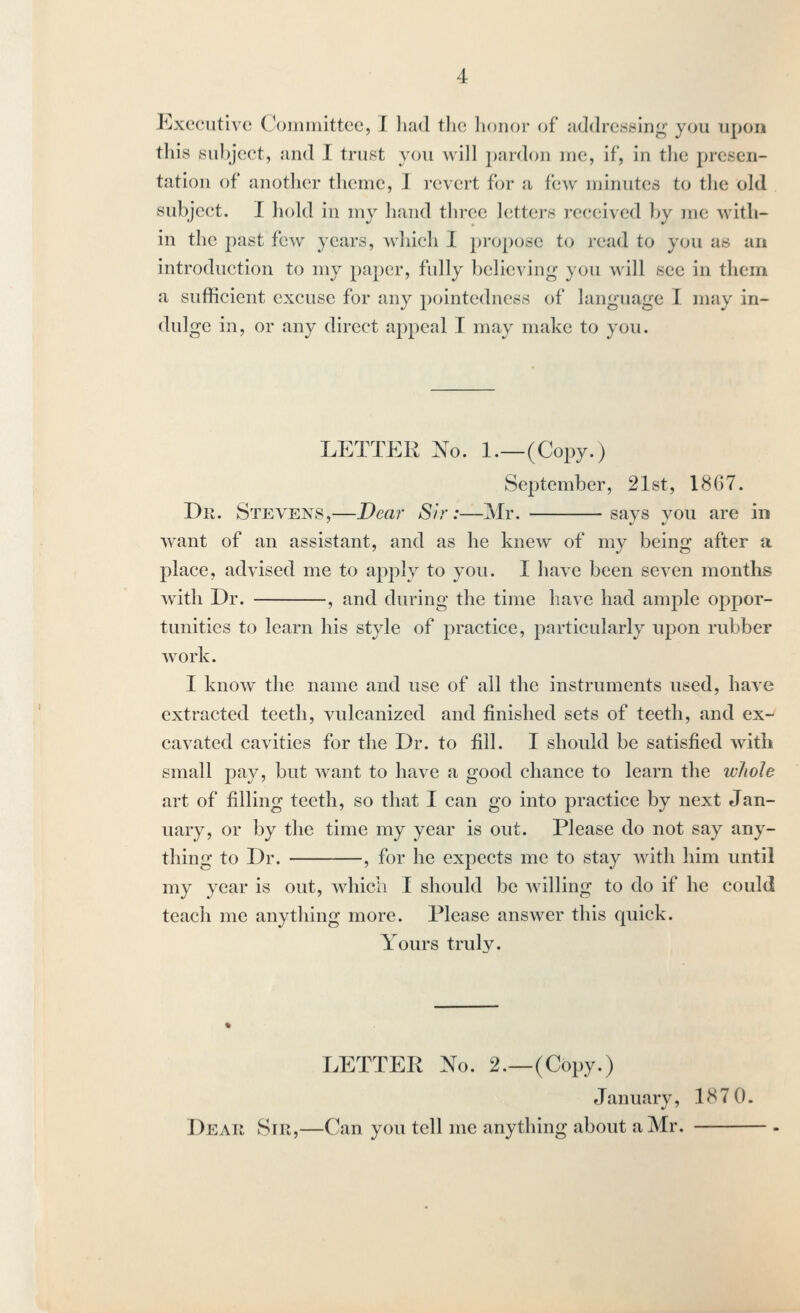Executive Coininittcc, I liad the lionor of addressing you upon this subject, and I trust you will pardon me, if, in the presen- tation of another theme, 1 revert for a few minutes to the old subject. I hold in my hand three letters received by me with- in the past few years, which I propose to read to you as an introduction to my paper, fully believing you will see in them a sufficient excuse for any pointedness of language I may in- dulge in, or any direct appeal I may make to you. LETTER No. l._(Copy.) September, 21st, 1867. Dr. Stevens,—Dear Sir:—Mr. says you are in want of an assistant, and as he knew of my being after a place, advised me to a2:)ply to you. I have been seven months with Dr. , and during the time have had ample oppor- tunities to learn his style of practice, particularly upon rubber work. I know the name and use of all the instruments used, have extracted teeth, vulcanized and finished sets of teeth, and ex-^ cavated cavities for the Dr. to fill. I should be satisfied with small pay, but want to have a good chance to learn the whole art of filling teeth, so that I can go into practice by next Jan- uary, or by the time my year is out. Please do not say any- thing to Dr. , for he expects me to stay with him until my year is out, which I should be willing to do if he could teach me anything more. Please answer this quick. Yours truly. LETTER No. 2.—(Copy.) Januarv, 187 0. Dear Sir,—Can you tell me anything about a Mr.