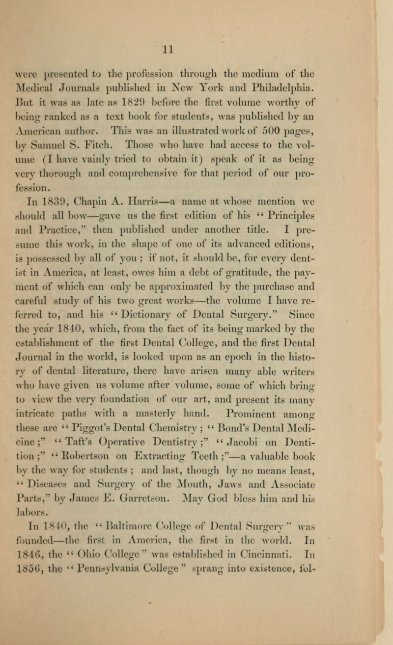 were presented to the profession through the nicdiuni of the ]Mo(lieal Journals published in New York and Philadelphia. l)ut it was as late as 1(S29 before the first volume worthy of being ranked as a text book for students, Avas published by an .Vnicrican author. This was an illustrated work of 500 pages, by Samuel S. Fitch. Those who have had access to the vol- innc (I have vainly tried to obtain it) speak of it as being very thorough and comprehensive for that period of our pro- fession. In 1830, Chapin A. Harris—a name at whose mention we should all bow—gave us the first edition of his  Princi2)les and Practice, then published under another title. I pre- sume this work, in the shape of one of its advanced editions, is possessed by all of you ; if not, it should be, for every dent- ist in America, at least, owes him a debt of gratitude, the pay- ment of which can only be approximated by the purchase and careful study of his two great works—the volume I have re- ferred to, and his *'Dictionary of Dental Surgery. Since the ycjir 1840, which, from the fact of its being marked by the establishment of the first Dental College, and the first Dental Journal in the world, is looked upon as an epoch in the histo- ry of dental literature, there have arisen many able writers who have given us volume after volume, some of which bring to view the very foundation of our art, and present its many intricate paths with a masterly hand. Prominent amonu^ these are '* Piggot's Dental Chemistry ;  Bond's Dental iVIedi- cinc; ^'Taft's Operative Dentistry;  Jacobi on Denti- tion;  Kobertson on Extracting Teeth;—a valuable book by the way for students ; and last, though by no means least, '* Diseases and Surgery of the ]\louth. Jaws and Associate Part^, by James E. Garretson. ]May God bless him and his labors. In 1840, the  Baltimore College of Dental Surgery  was founded—the first in America, the first in the world. In 1846, the  Ohio College was established in Cincinnati. In 185G, the ** Peunc?ylvania College  sprang into existence, lol-