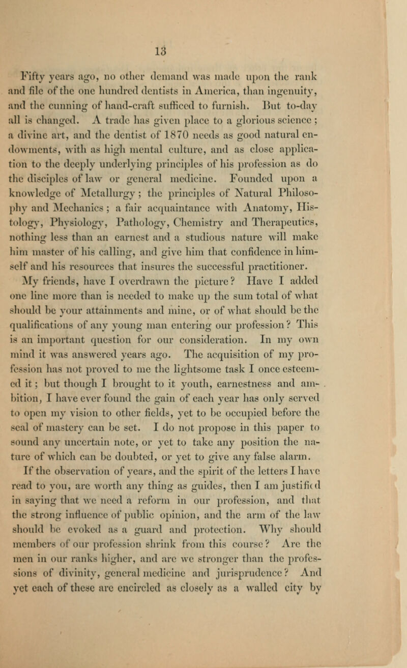 Fifty years ago, no other demand was made upon the rank and file of the one hundred dentists in America, than ingenuity, and tlic cunning of hand-craft sufficed to furnish. But to-day all is changed. A trade has given place to a glorious science ; a divine art, and the dentist of 1870 needs as good natural en- dowments, with as high mental culture, and as close applica- tion to the deeply underlying principles of his profession as do the disciples of law or general medicine. Founded upon a knowledge of ^Metallurgy; the principles of Natural Philoso- phy and ^lechanics ; a fair acrpiaintance with Anatomy, His- tology, Physiology, Pathology, Chemistry and Therapeutics, nothinsf less than an earnest and a studious nature will make him master of his calling, and give him that confidence in him- self and his resources that insures the successful practitioner. My friends, have I overdrawn the picture? Have I added one line more than is needed to make up the sum total of what should be your attainments and mine, or of what should be the qualifications of any young man entering our profession ? This is an important question for our consideration. In my own mind it was answered years ago. The acquisition of my pro- fession has not proved to me the lightsome task I once esteem- ed it; but though I brought to it youth, earnestness and am- bition, I have ever found the gain of each year has only served to open my vision to other fields, yet to be occupied before the seal of mastery can be set. I do not propose in this paper to sound any uncertain note, or yet to take any position the na- ture of which can be doubted, or yet to give any false alarm. If the observation of years, and the spirit of the letters I ha\ c read to you, are worth any thing as guides, then I am justified in saying that we need a reform in our profession, and tlwit the strong influence of public opinion, and the arm of the law should be evoked as a guard and protection. Why should members of our profession shrink from this course ? Are the men in our ranks higher, and are we stronger than the profes- sions of divinity, general medicine and jurisprudence ? And yet each of these are encircled as closely as a walled city by