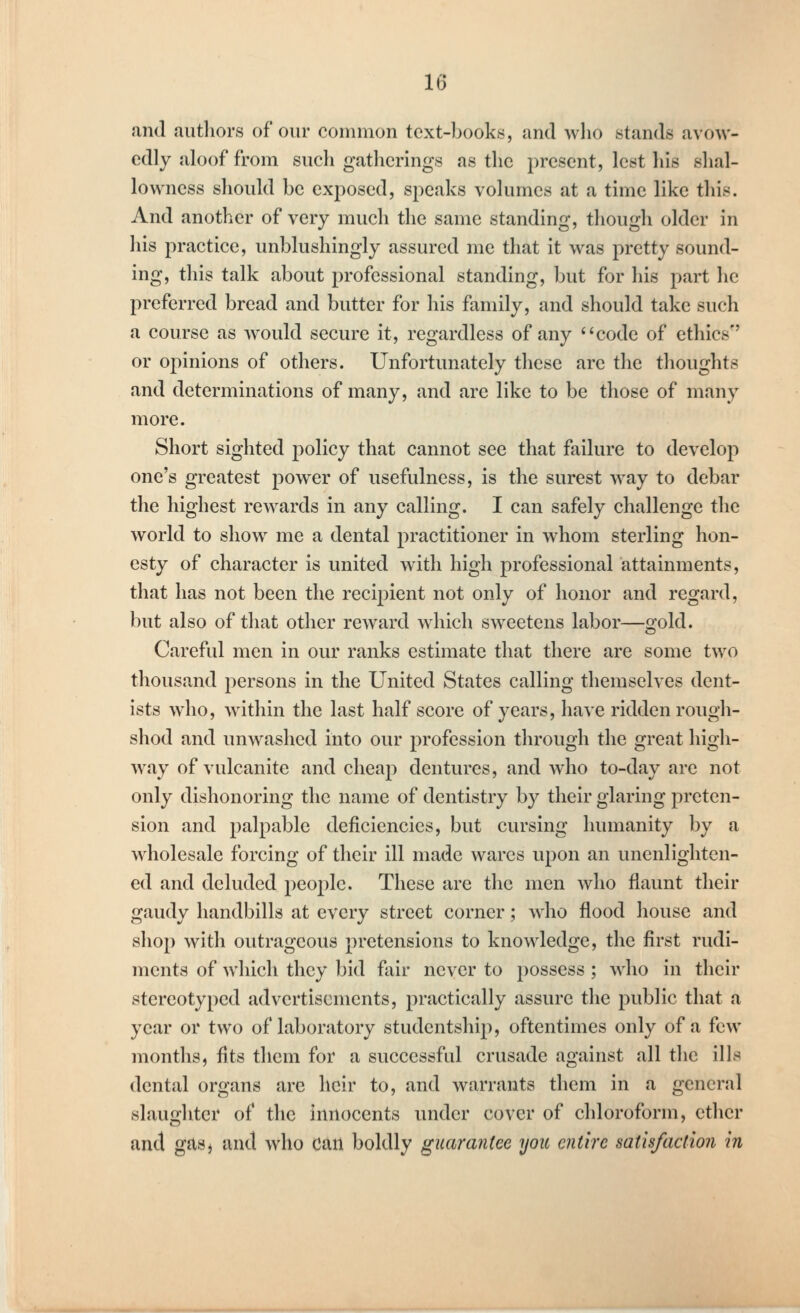 and authors of our common text-books, and who stands avow- edly aloof from such gatherings as the present, lest his shal- lowness should be exjiosed, speaks volumes at a time like this. And another of very much the same standing, though older in his practice, unblushingly assured me that it was pretty sound- ing, this talk about professional standing, but for his part he preferred bread and butter for his family, and should take such a course as would secure it, regardless of any '^code of ethics or opinions of others. Unfortunately these are the thoughts and determinations of many, and are like to be those of many more. Short sighted policy that cannot see that failure to develop one's greatest power of usefulness, is the surest way to debar the highest rewards in any calling. I can safely challenge the world to show me a dental practitioner in whom sterling hon- esty of character is united with high professional attainments, that has not been the recipient not only of honor and regard, but also of that other reward which sweetens labor—gold. Careful men in our ranks estimate that there are some two thousand persons in the United States calling themselves dent- ists who, within the last half score of years, have ridden rough- shod and unwashed into our profession through the great high- way of vulcanite and cheap dentures, and who to-day are not only dishonoring the name of dentistry by their glaring preten- sion and palpable deficiencies, but cursing humanity by a wholesale forcing of their ill made wares upon an unenlighten- ed and deluded people. These are the men who flaunt their gaudy handbills at every street corner; who flood house and shop with outrageous pretensions to knowledge, the first rudi- ments of which they bid fair never to possess ; who in their stereotyped advertisements, practically assure the public that a year or two of laboratory studentship, oftentimes only of a few months, fits them for a successful crusade against all the ills dental organs are heir to, and warrants them in a general slaughter of the innocents under cover of chloroform, ether and gasi and who can boldly guarantee you entire satisfaction in