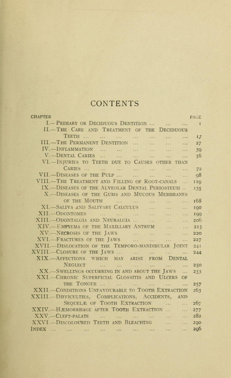 CONTENTS CHAPTER PAt^E I.—Primary or Deciduous Dentition r II.—The Care and Treatment of the Deciduous Teeth 17 III.—The Perm.anent Dentition 27 IV.—Inflammation 39 V.—Dental Caries 56 VI.—Injuries to Teeth due to Causes other than Caries 72 VII.—Diseases of the Pulp q8 VIII.—The Tre.aTxMent and Filling of Root-canals ... 119 IX.—Diseases of the Alveol.ar Dent.al Periosteum .. 135 X.—Diseases of the Gums .and Mucous Membr.anes OF THE Mouth 168 XI.—Saliva and Salivary Calculus 190 XII.—Odontomes 199 XIII.—Odontalgia and Xeuralgia 206 XIV.—Empyema of the M.axill.ary Antrum 215 XV.—X'ECROSIS OF THE JaWS 220 XVI.—Fractures of the Jaws 227 XVII.—Dislocation of the TEMPORO-^rANDieuLAR Joint 241 XVIII.—Closure of the Jaws 244 XIX.—Affections which may arise from Dental Neglect 250 XX.—Swellings occurring IN .AND .ABOUT THE Jaws ... 253 XXI.—Chronic Superficial Glossitis .and Ulcers of THE TONGLT 257 XXII.—Conditions Untavour.able to Tooth Extraction 263 XXIII.—Difficulties, Complications. Accidents, and Sequel.^ of Tooth Extr.action 267 XXIV.—Haemorrhage .after Tooth Extraction 277 XXV.—Cleft-p.al.ate 282 XXVI.—DlSCOLOLHiED TeETH .ANT) BLE.ACHING 290 Index 296