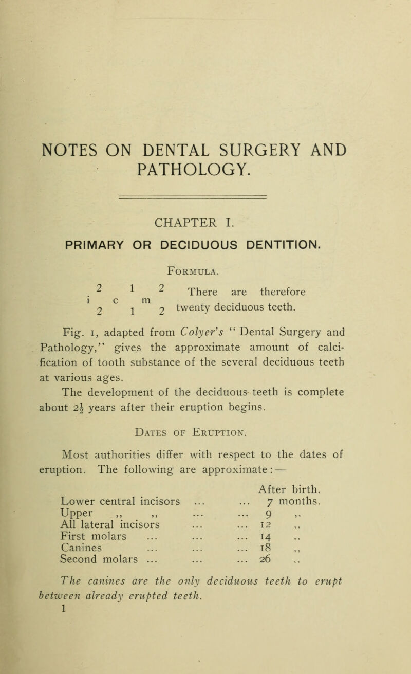 NOTES ON DENTAL SURGERY AND PATHOLOGY. CHAPTER I. PRIMARY OR DECIDUOUS DENTITION. 2 1 i c m 2 1 Formula. ^ There are therefore 2 twenty deciduous teeth. Fig. I, adapted from Colyer's  Dental Surgery and Pathology, gives the approximate amount of calci- fication of tooth substance of the several deciduous teeth at various ages. The development of the deciduous-teeth is complete about 2^ years after their eruption begins. Dates of Eruption. Most authorities differ with respect to the dates of eruption. The following are approximate: — After birth Lower central incisors 7 months Upper ,, ^ ,, ... 9 All lateral incisors ... 12 First molars ... 14 Canines ... i8 „ Second molars ... ... 26 The canines are the only deciduous teeth to erupt between already erupted teeth. 1