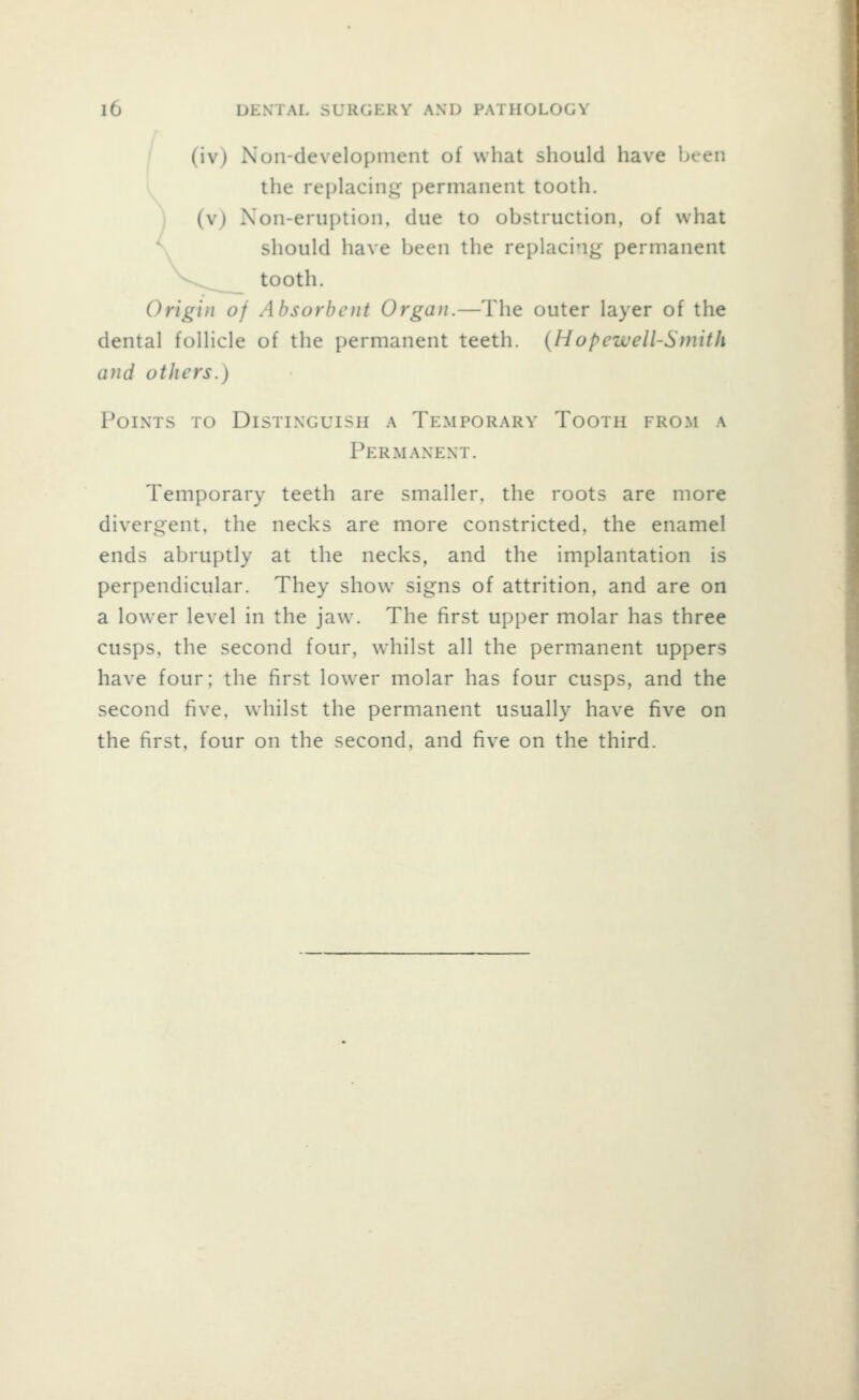 (iv) Non-development of what should have been the replacing permanent tooth, (v) Non-eruption, due to obstruction, of what should have been the replacing permanent tooth. Origin of Absorbent Organ.—The outer layer of the dental follicle of the permanent teeth. {Hopewell-Smith and others.) Points to Distinguish a Temporary Tooth from a Permanent. Temporary teeth are smaller, the roots are more divergent, the necks are more constricted, the enamel ends abruptly at the necks, and the implantation is perpendicular. They show signs of attrition, and are on a lower level in the jaw. The first upper molar has three cusps, the second four, whilst all the permanent uppers have four; the first lower molar has four cusps, and the second five, w'hilst the permanent usually have five on the first, four on the second, and five on the third.