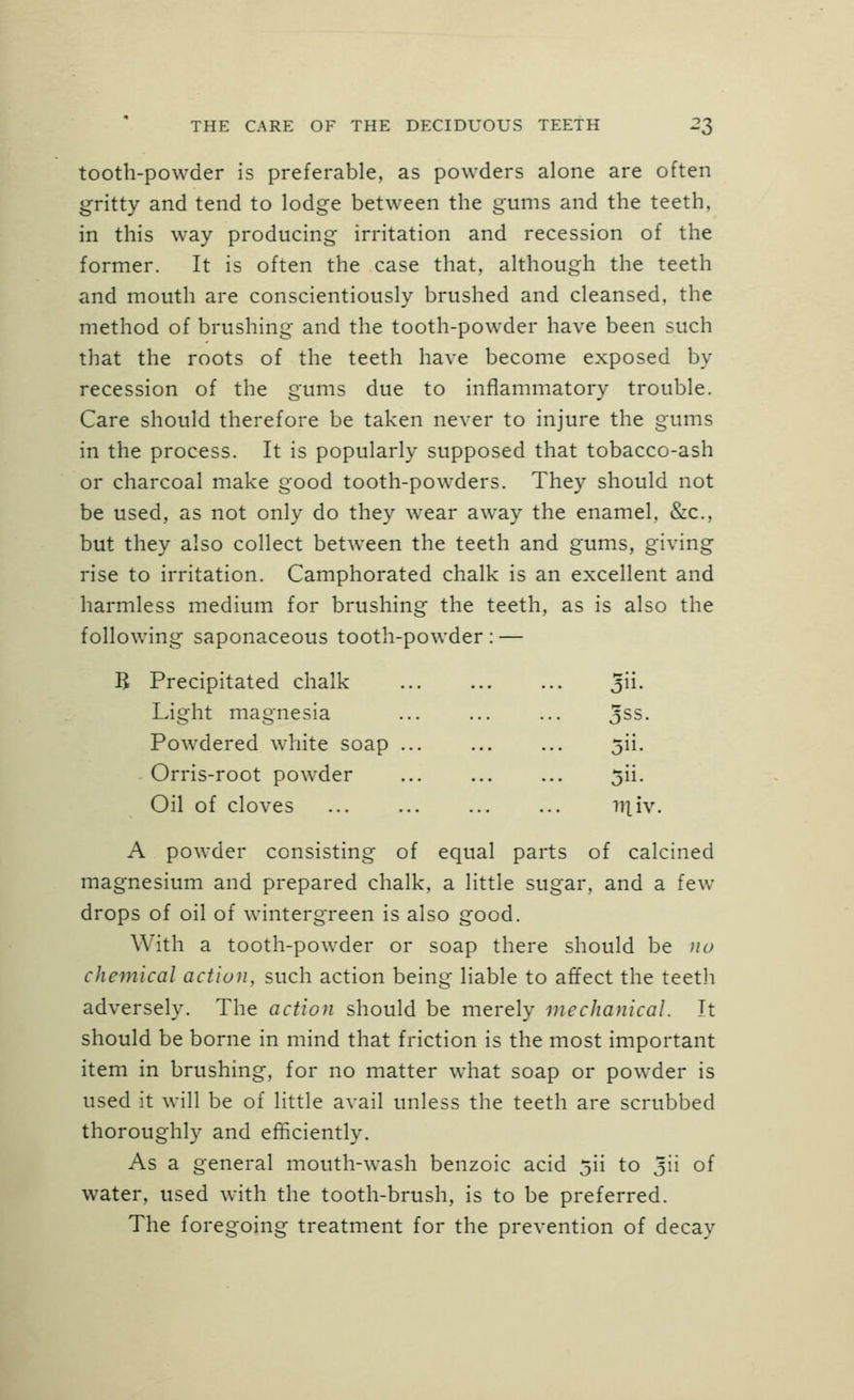 tooth-powder is preferable, as powders alone are often gritty and tend to lodge between the gums and the teeth, in this way producing irritation and recession of the former. It is often the case that, although the teeth and mouth are conscientiously brushed and cleansed, the method of brushing and the tooth-powder have been such that the roots of the teeth have become exposed by recession of the gums due to inflammatory trouble. Care should therefore be taken never to injure the gums in the process. It is popularly supposed that tobacco-ash or charcoal make good tooth-powders. They should not be used, as not only do they wear away the enamel, &c., but they also collect between the teeth and gums, giving rise to irritation. Camphorated chalk is an excellent and harmless medium for brushing the teeth, as is also the following saponaceous tooth-powder : — B Precipitated chalk ^n. Light magnesia ... ... ... Jss. Powdered white soap ... ... ... 5ii. Orris-root powder ... ... ... 5ii. Oil of cloves 111 iv. A powder consisting of equal parts of calcined magnesium and prepared chalk, a little sugar, and a few drops of oil of wintergreen is also good. With a tooth-powder or soap there should be no chemical action, such action being liable to affect the teeth adversely. The action should be merely mechanical. It should be borne in mind that friction is the most important item in brushing, for no matter what soap or powder is used it will be of little avail unless the teeth are scrubbed thoroughly and efficiently. As a general mouth-wash benzoic acid jii to Jii o^ water, used with the tooth-brush, is to be preferred. The foregoing treatment for the prevention of decay