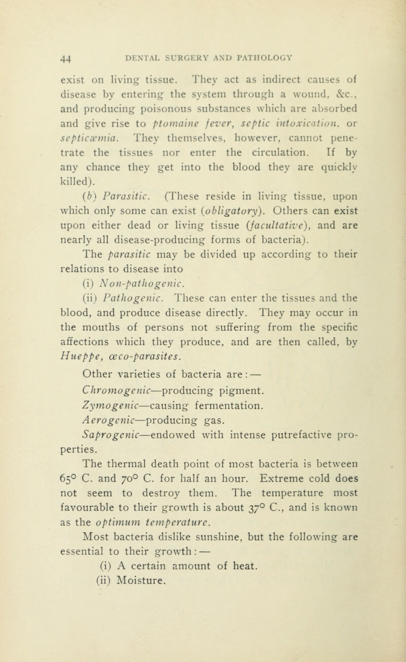 exist on living tissue. They act as indirect causes of disease by entering the system through a wound. «Scc., and producing poisonous substances which are absorbed and give rise to ptomaine fever, septic intoxication, or septiciemia. They themselves, however, cannot pene- trate the tissues nor enter the circulation. If by any chance they get into the blood they are quickly killed). (b) Parasitic. (These reside in living tissue, upon which only some can exist {obligatory). Others can exist upon either dead or living tissue (facultative), and are nearly all disease-producing forms of bacteria). The parasitic may be divided up according to their relations to disease into (i) Non-pathogenic. (ii) Pathogenic. These can enter the tissues and the blood, and produce disease directly. They may occur in the mouths of persons not suffering from the specific affections which they produce, and are then called, by Hueppe, ceco-parasites. Other varieties of bacteria are : — Chromogenic—producing pigment. Zymogenic—causing fermentation. Aero genie—producing gas. Saprogenic—endowed with intense putrefactive pro- perties. The thermal death point of most bacteria is between 65O C. and 70° C. for half an hour. Extreme cold does not seem to destroy them. The temperature most favourable to their growth is about 37° C, and is known as the optimum temperature. Most bacteria dislike sunshine, but the following are essential to their growth: — (i) A certain amount of heat. (ii) Moisture.