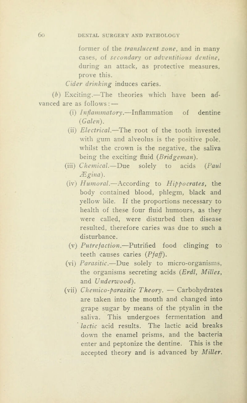 former of the translucent cone, and in many cases, of secondary or adventitious dentine, during an attack, as protective measures, prove this. Cider drinking induces caries. {b) Exciting.—The theories which have been ad- vanced are as follows: — (i) Inflammatory.—Inflammation of dentine (Galen). (ii) Electrical.—The root of the tooth invested with gum and alveolus is the positive pole, whilst the crown is the negative, the saliva being the exciting fluid (Bridgeman). (iii) Chemical.—Due solely to acids {Paul JEgina). (iv) Humoral.—According to Hippocrates, the body contained blood, phlegm, black and yellow bile. If the proportions necessary to health of these four fluid humours, as they were called, were disturbed then disease resulted, therefore caries was due to such a disturbance, (v) Putrefaction.—Putrified food clinging to teeth causes caries (Pfaff). (vi) Parasitic.—Due solely to micro-organisms, the organisms secreting acids (Erdl, Milles, and Underwood). (vii) Chemico-parasitic Theory. — Carbohydrates are taken into the mouth and changed into grape sugar by means of the ptyalin in the saliva. This undergoes fermentation and lactic acid results. The lactic acid breaks down the enamel prisms, and the bacteria enter and peptonize the dentine. This is the accepted theory and is advanced by Miller.
