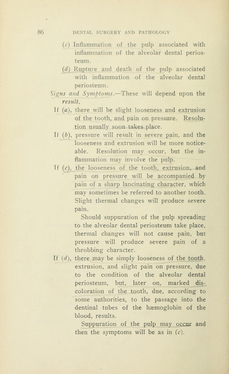 (f) Inflammation of the pulp associated with inflammation of the alveolar dental perios- teum. (d) Rupture and death of the pulp associated with inflammation of the alveolar dental periosteum. Sii^^ns ajid Symptoms.—These will depend upon the result. Jf (a), there will be slight looseness and extrusion of the tooth, and pain on pressure. Resolu- tion usually soon takes place. If {b), pressure will result in severe pain, and the looseness and extrusion will be more notice- able. Resolution may occur, but the in- flammation may involve the pulp. If (c)^the looseness of the tooth, extrusion, and pain on pressure will be accompanied by pain of a sharp lancinating character, which may sometimes be referred to another tooth. Slight thermal changes will produce severe pain. Should suppuration of the pulp spreading to the alveolar dental periosteum take place, thermal changes will not cause pain, but pressure will produce severe pain of a throbbing character. If {d), there may be simply looseness of the tooth, extrusion, and slight pain on pressure, due to the condition of the alveolar dental periosteum, but, later on, marked dis-. coloration of the tooth, due, according to some authorities, to the passage into the dentinal tubes of the haemoglobin of the blood, results. Suppuration of the pulp may occur and then the symptoms will be as in Cc).