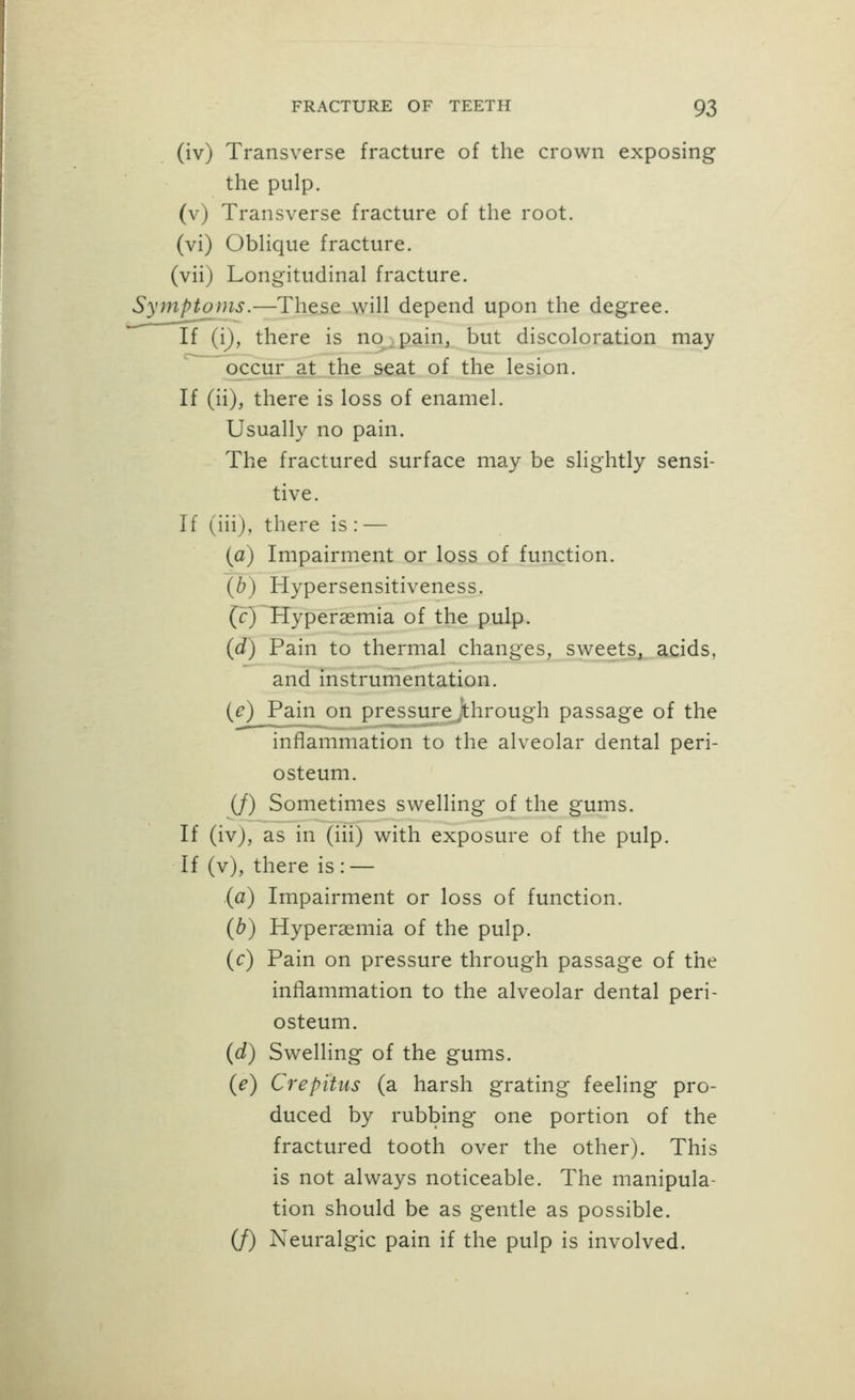 (iv) Transverse fracture of the crown exposing the pulp, (v) Transverse fracture of the root, (vi) ObHque fracture, (vii) Longitudinal fracture. Symptoms.—These will depend upon the degree. If (i), there is no pain, but discoloration may occur at the seat of the lesion. If (ii), there is loss of enamel. Usually no pain. The fractured surface may be slightly sensi- tive. If (iii), there is : — {a) Impairment or loss of function. {b) Hypersensitiveness. (r) Hyperaemia of the pulp. {d) Pain to thermal changes, sweets, acids, and instrumentation. {e) Pain on pressure through passage of the inflammation to the alveolar dental peri- osteum. (/) Sometimes swelling of the gums. If (iv), as in (iii) with exposure of the pulp. If (v), there is : — {a) Impairment or loss of function. {b) Hyperaemia of the pulp, (c) Pain on pressure through passage of the inflammation to the alveolar dental peri- osteum. {d) Swelling of the gums. {e) Crepitus (a harsh grating feeling pro- duced by rubbing one portion of the fractured tooth over the other). This is not always noticeable. The manipula- tion should be as gentle as possible. (/) Neuralgic pain if the pulp is involved.