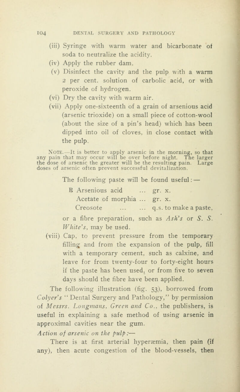 (iii) Syringe with warm water and bicarbonate ot soda to neutralize the acidity. (iv) Apply the rubber dam. (v) Disinfect the cavity and the pulp with a warm 2 per cent, solution of carbolic acid, or with peroxide of hydrogen, (vi) Dry the cavity with warm air. (vii) Apply one-sixteenth of a grain of arsenious acid (arsenic trioxide) on a small piece of cotton-wool (about the size of a pin's head) which has been dipped into oil of cloves, in close contact with the pulp. Note.—It is better to apply arsenic in the morning, so that any pain that may occur will be over before night. The larger the dose of arsenic the greater will be the resulting pain. Large doses of arsenic often prevent successful devitalization. The following paste will be found useful: — B Arsenious acid ... gr. x. Acetate of morphia ... gr. x. Creosote ... ... q.s. to make a paste, or a fibre preparation, such as Ash's or vS. 5. White's, may be used, (viii) Cap, to prevent pressure from the temporary filling and from the expansion of the pulp, fill with a temporary cement, such as calxine, and leave for from twenty-four to forty-eight hours if the paste has been used, or from five to seven days should the fibre have been applied. The following illustration (fig. 53J, borrowed from Colyer's  Dental Surgery and Pathology, by permission of Messrs. Longmans, Green and Co.. the publishers, is useful in explaining a safe method of using arsenic in approximal cavities near the gum. Actioyi of arsenic on the pulp:— There is at first arterial hyperaemia. then pain (if any), then acute congestion of the blood-vessels, then