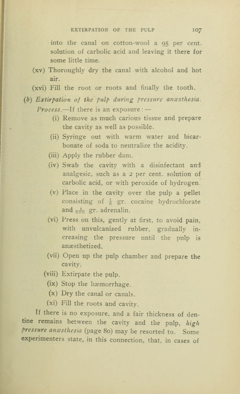 into the canal on cotton-wool a 95 per cent. solution of carbolic acid and leaving it there for some little time, (xv) Thoroughly dry the canal with alcohol and hot air. (xvi) Fill the root or roots and finally the tooth. (b) Extirpation of the pulp during pressure anaesthesia. Process.—If there is an exposure: — (i) Remove as much carious tissue and prepare the cavity as well as possible. (ii) Syringe out with warm water and bicar- bonate of soda to neutralize the acidity, (iii) Apply the rubber dam. (iv) Sw^ab the cavity with a disinfectant and analgesic, such as a 2 per cent, solution of carbolic acid, or with peroxide of hydrogen, (v) Place in the cavity over the pulp a pellet consisting of -J gr. cocaine hydrochlorate and 3^0 gr. adrenalin, (vi) Press on this, gently at first, to avoid pain, with unvulcanized rubber, gradually in- creasing the pressure until the pulp is anaesthetized. (vii) Open up the pulp chamber and prepare the cavity. (viii) Extirpate the pulp. (ix) Stop the haemorrhage, (x) Dry the canal or canals, (xi) Fill the roots and cavity. If there is no exposure, and a fair thickness of den- tine remains between the cavity and the pulp, high pressure amesthesia (page 80) may be resorted to. Some experimenters state, in this connection, that, in cases of