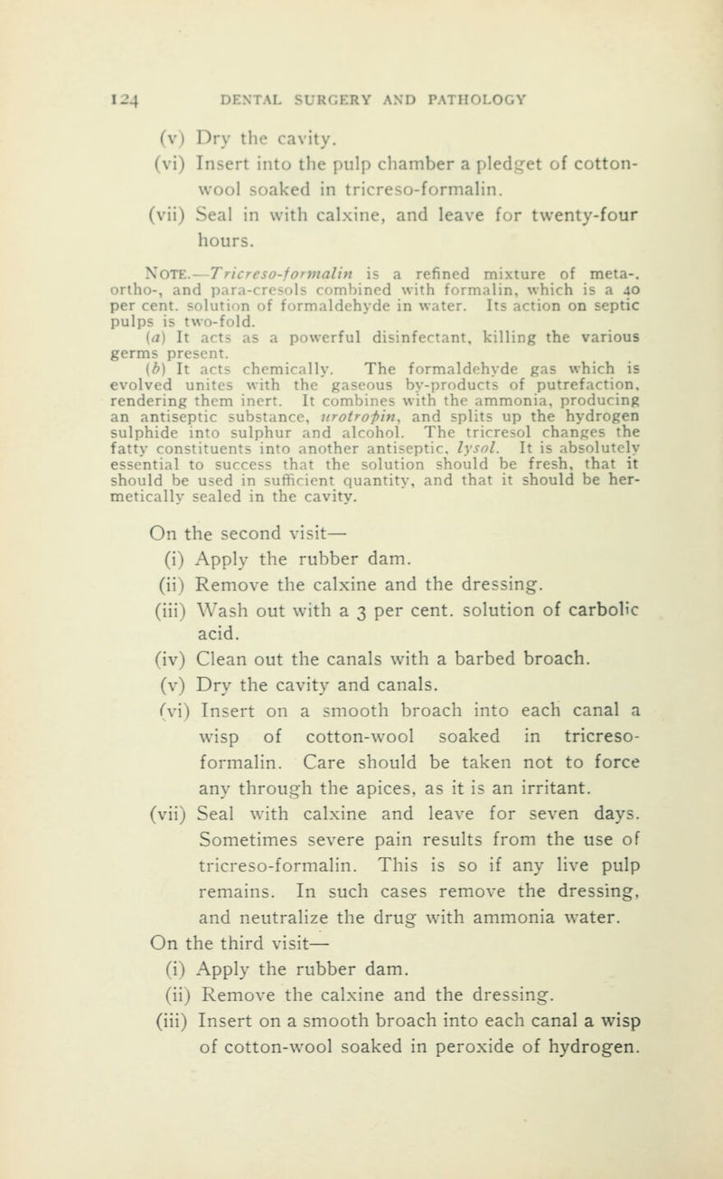 (v) Dry the cavity. (vi) Insert into the pulp chamber a pledi^et of cotton- wool soaked in tricreso-formalin. (vii) Seal in with calxine, and leave for twenty-four hours. ^OlE.—Tricreso-forvialin is a refined mixture of meta-. ortho-, and para-cresols combined with formalin, which is a 40 per cent, solution of formaldehyde in water. Its action on septic pulps is two-fold. [a] It acts as a powerful disinfectant, killing the various germs present. (b) It acts chemically. The formaldehyde gas which is evolved unites with the gaseous by-products of putrefaction, rendering them inert. It combines with the ammonia, producing an antiseptic substance, nrotrofin, and splits up the hydrogen sulphide into sulphur and alcohol. The tricresol changes the fatty constituents into another antiseptic, lysol. It is absolutely essential to success that the solution should be fresh, that it should be used in sufficient quantity, and that it should be her- metically sealed in the cavity. On the second visit— (i) Apply the rubber dam. (ii) Remove the calxine and the dressing, (iii) Wash out with a 3 per cent, solution of carbolic acid, (iv) Clean out the canals with a barbed broach, (v) Dry the cavity and canals. (\\) Insert on a smooth broach into each canal a wisp of cotton-wool soaked in tricreso- formalin. Care should be taken not to force any through the apices, as it is an irritant, (vii) Seal with calxine and leave for seven days. Sometimes severe pain results from the use of tricreso-formalin. This is so if any live pulp remains. In such cases remove the dressing, and neutralize the drug with ammonia water. On the third visit— (i) Apply the rubber dam. (ii) Remove the calxine and the dressing. (iii) Insert on a smooth broach into each canal a wisp of cotton-wool soaked in peroxide of hydrogen.