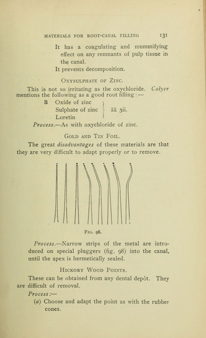 It has a coagulating and mummifying effect on any remnants of pulp tissue in the canal. It prevents decomposition. OXYSULPHATE OF ZlXC. This is not so irritating as the oxychloride. Colyer mentions the following as a good root filling: — B Oxide of zinc \ Sulphate of zinc - aa 5ii. Loretin I Process.—As with oxychloride of zinc. Gold and Tin Foil. The great disadvantages of these materials are that they are very difficult to adapt properly or to remove. Fig. 98. Process.—Narrow strips of the metal are intro- duced on special pluggers (fig. 98) into the canal, until the apex is hermetically sealed. Hickory Wood Points. These can be obtained from any dental depot. They are difficult of removal. Process:— (a) Choose and adapt the point as with the rubber cones.